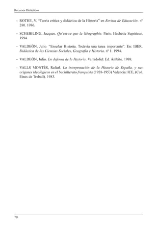 Recursos Did‡cticos
70
- ROTHE, V. ÒTeor’a cr’tica y did‡ctica de la HistoriaÓ en Revista de Educaci—n. n¼
280. 1986.
- SCHEIBLING, Jacques. QuÕest-ce que la GŽographie. Par’s: Hachette SupŽrieur,
1994.
- VALDEîN, Julio. ÒEnse–ar Historia. Todav’a una tarea importanteÓ. En: IBER.
Did‡ctica de las Ciencias Sociales, Geograf’a e Historia. n¼ 1. 1994.
- VALDEîN, Julio. En defensa de la Historia. Valladolid: Ed. çmbito. 1988.
- VALLS MONTƒS, Rafael. La interpretaci—n de la Historia de Espa–a, y sus
origenes ideol—gicos en el bachillerato franquista (1938-1953) Valencia: ICE, (Col.
Eines de Treball). 1983.
 
