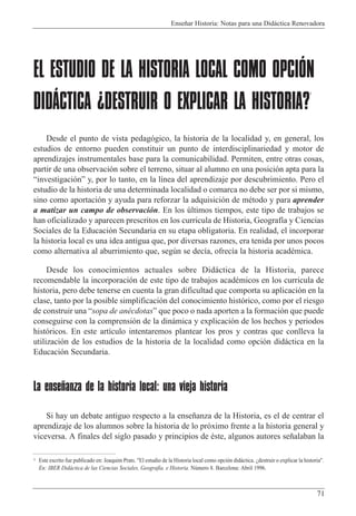 Ense–ar Historia: Notas para una Did‡ctica Renovadora
71
EL ESTUDIO DE LA HISTORIA LOCAL COMO OPCIÓN
DIDÁCTICA ¿DESTRUIR O EXPLICAR LA HISTORIA?
1
Desde el punto de vista pedag—gico, la historia de la localidad y, en general, los
estudios de entorno pueden constituir un punto de interdisciplinariedad y motor de
aprendizajes instrumentales base para la comunicabilidad. Permiten, entre otras cosas,
partir de una observaci—n sobre el terreno, situar al alumno en una posici—n apta para la
Òinvestigaci—nÓ y, por lo tanto, en la l’nea del aprendizaje por descubrimiento. Pero el
estudio de la historia de una determinada localidad o comarca no debe ser por si mismo,
sino como aportaci—n y ayuda para reforzar la adquisici—n de mŽtodo y para aprender
a matizar un campo de observaci—n. En los œltimos tiempos, este tipo de trabajos se
han oficializado y aparecen prescritos en los curricula de Historia, Geograf’a y Ciencias
Sociales de la Educaci—n Secundaria en su etapa obligatoria. En realidad, el incorporar
la historia local es una idea antigua que, por diversas razones, era tenida por unos pocos
como alternativa al aburrimiento que, segœn se dec’a, ofrec’a la historia acadŽmica.
Desde los conocimientos actuales sobre Did‡ctica de la Historia, parece
recomendable la incorporaci—n de este tipo de trabajos acadŽmicos en los curricula de
historia, pero debe tenerse en cuenta la gran dificultad que comporta su aplicaci—n en la
clase, tanto por la posible simplificaci—n del conocimiento hist—rico, como por el riesgo
de construir una Òsopa de anŽcdotasÓ que poco o nada aporten a la formaci—n que puede
conseguirse con la comprensi—n de la din‡mica y explicaci—n de los hechos y periodos
hist—ricos. En este art’culo intentaremos plantear los pros y contras que conlleva la
utilizaci—n de los estudios de la historia de la localidad como opci—n did‡ctica en la
Educaci—n Secundaria.
La enseñanza de la historia local: una vieja historia
Si hay un debate antiguo respecto a la ense–anza de la Historia, es el de centrar el
aprendizaje de los alumnos sobre la historia de lo pr—ximo frente a la historia general y
viceversa. A finales del siglo pasado y principios de Žste, algunos autores se–alaban la
1 Este escrito fue publicado en: Joaquim Prats. "El estudio de la Historia local como opci—n did‡ctica. Àdestruir o explicar la historia".
En: IBER Did‡ctica de las Ciencias Sociales, Geograf’a. e Historia. Nœmero 8. Barcelona: Abril 1996.
 