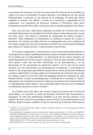 Recursos Did‡cticos
72
conveniencia de incorporar a la clase el conocimiento de la historia de la localidad o la
regi—n en la que se encontraba el centro educativo. Los defensores de esta opci—n
fundamentaban su posici—n en los cl‡sicos de la pedagog’a. Se dec’a que Emilio
estudiaba su entorno Òsin saberloÓ viviendo en la naturaleza y aprendiendo de los
campesinos. Los seguidores de Rousseau, Salzman o Pestalozzi, entre otros,
defendieron el estudios del medio y su historia como el mŽtodo pedag—gico m‡s id—neo.
Hace casi cien a–os, John Dewey planteaba el estudio de la historia local como
actividad fundamental en la ense–anza de la Historia para la educaci—n primaria, ya que
los ni–os, dec’a, solo ten’an la capacidad de comprender los hechos cercanos y
positivos2
. Ideas semejantes las encontramos en multitud de autores de la Žpoca y
posteriores. Es evidente que dicha posici—n se compaginaba mal con los esfuerzos de
los estados europeos en convertir la asignatura de historia en un instrumento ideol—gico
para reforzar la Òunidad nacionalÓ y para fomentar el patriotismo.
En los pa’ses anglosajones, la historia local se fue entronizando paulatinamente en
los programas de estudios, probablemente favorecido por la propia estructura educativa,
en la medida que la responsabilidad y la financiaci—n de los centros docentes era
mayoritariamente de los entes locales o regionales. Ya en los a–os cincuenta, la historia
local aparece como una actividad normalizada en las prescripciones y en los
documentos de las asociaciones de profesores ingleses3
. En el resto de los pa’ses
europeos, tan s—lo encontramos este planteamiento en profesores y movimientos de
tendencia m‡s progresistas, generalmente alejados de los centros de decisi—n acadŽmica
o pol’tico-administrativa. Cuando aparece la incorporaci—n de la historia local al plan
de estudios, como es el caso de la obra del pedagogo alem‡n de comienzos de siglo,
Richard Seyfert, se hace recomendando que Òla historia de la localidad se ÒenlaceÓ
’ntimamente con la historia de la naci—nÓ dado que la ense–anza de la historia debe de
ir Òimpregnada de asuntos patriosÓ, pues el principal objetivo de Žsta es el de Òdespertar
el sentimiento nacional y el amor a la patriaÓ4
.
En el primer tercio del siglo, esta cuesti—n traspas— las puertas de la instituci—n
universitaria y se convirti— en centro de discusi—n intelectual entre historiadores y
pedagogos. El tema fue ampliamente debatido en un pa’s tan poco proclive a los
estudios de historia local en la ense–anza, como es Francia. El conocido profesor de la
Sorbona, Roger Cousinet, estableci— lo que ha sido parte de la doctrina oficial durante
2 J. DEWEY. L'ecole et l'enfant. Neuch‰tel:. Institut J.J. Rousseau. Delachaux et NiestlŽ. 1913. La versi—n inglesa de esta obra fue
publicada en New York en 1897.
3 Esta recomendaci—n se encuentra en diversos documentos tanto oficiales como acadŽmicos. As’ el libro de la ASSISTANT
MASTERS ASSOCIATION. The teaching of history in secondary schools Cambridge: Cambridge University Press, 1950 que se
ha ido reeditando hasta hace pocos a–os, incluye un amplio apartado de "Local history". Un manual de gran Žxito entre los
profesores de historia, tambiŽn con varias ediciones, (W.H. BURSTON y C.W. GREEEN, Handbook for History Teachers. London:
Methuen Educational Ltd. 1962), incorpora un cap’tulo dedicado espec’ficamente a este tema.
4 Richart SEYFERT. Pr‡cticas Escolares. Barcelona: Ed. Labor. 1932. (Primera edici—n en Alem‡n 1926).
 