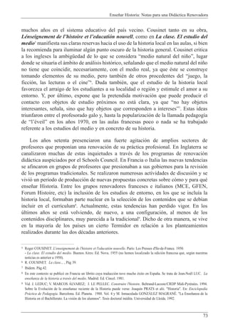 Ense–ar Historia: Notas para una Did‡ctica Renovadora
73
muchos a–os en el sistema educativo del pa’s vecino. Cousinet tanto en su obra,
LŽnseignement de lÕhistoire et lÕeducati—n nouvell, como en La clase. El estudio del
medio5
manifiesta sus claras reservas hacia el uso de la historia local en las aulas, si bien
la recomienda para iluminar algœn punto oscuro de la historia general. Cousinet critica
a los ingleses la ambigŸedad de lo que se considera Òmedio natural del ni–oÓ, lugar
donde se situar’a el ‡mbito de an‡lisis hist—rico, se–alando que el medio natural del ni–o
no tiene que coincidir, necesariamente, con el medio real, ya que Žste se construye
tomando elementos de su medio, pero tambiŽn de otros procedentes del Òjuego, la
ficci—n, las lecturas o el cineÓ6
. Duda tambiŽn, que el estudio de la historia local
favorezca el arraigo de los estudiantes a su localidad o regi—n y estimule el amor a su
entorno. Y, por œltimo, expone que la pretendida motivaci—n que puede producir el
contacto con objetos de estudio pr—ximos no est‡ clara, ya que Òno hay objetos
interesantes, se–ala, sino que hay objetos que corresponden a interesesÓ7
. Estas ideas
triunfaron entre el profesorado galo y, hasta la popularizaci—n de la llamada pedagog’a
de ÒlÕŽveilÓ en los a–os 1970, en las aulas francesas poco o nada se ha trabajado
referente a los estudios del medio y en concreto de su historia.
Los a–os setenta presenciaron una fuerte agitaci—n de amplios sectores de
profesores que propon’an una renovaci—n de su pr‡ctica profesional. En Inglaterra se
canalizaron muchas de estas inquietudes a travŽs de los programas de renovaci—n
did‡ctica auspiciados por el Schools Council. En Francia o Italia las nuevas tendencias
se afincaron en grupos de profesores que presionaban a sus gobiernos para la revisi—n
de los programas tradicionales. Se realizaron numerosas actividades de discusi—n y se
vivi— un per’odo de producci—n de nuevas propuestas concretas sobre c—mo y para quŽ
ense–ar Historia. Entre los grupos renovadores franceses e italianos (MCE, GFEN,
Forum Histoire, etc) la inclusi—n de los estudios de entorno, en los que se inclu’a la
historia local, formaban parte nuclear en la selecci—n de los contenidos que se deb’an
incluir en el curr’culum8
. Actualmente, estas tendencias han perdido vigor. En los
œltimos a–os se est‡ volviendo, de nuevo, a una configuraci—n, al menos de los
contenidos disciplinares, muy parecida a la tradicional9
. Dicho de otra manera, se vive
en la mayor’a de los pa’ses un cierto Termidor en relaci—n a los planteamientos
realizados durante las dos dŽcadas anteriores.
5 Roger COUSINET. L'enseignement de l'histoire et l'educati—n nouvelle. Par’s: Les Presses d'Ile-de-France. 1950.
- La clase. El estudio del medio. Buenos Aires: Ed. Nova. 1955 (no hemos localizado la edici—n francesa que, segœn nuestras
noticias es anterior a 1950).
6 R. COUSINET. La clase... , P‡g 39.
7 Ibidem. P‡g.42.
8 En este contexto se public— en Francia un librito cuya traducci—n tuvo mucho Žxito en Espa–a. Se trata de Jean-No‘l LUC. La
ense–anza de la historia a travŽs del medio. Madrid: Ed. Cincel. 1981.
9 Vid. J. LEDUC; V. MARCOS çLVAREZ; J. LE PELLEC. Construire l'histoire. Beltrand-Lacoste/CRDP Midi-PyrŽnŽes. 1994.
Sobre la Evoluci—n de la ense–anaz reciente de la Historia puede verse: Joaqu’n PRATS et alii. "Historia". En: Enciclopedia
Pr‡ctica de Pedagog’a. Barcelona. Ed. Planeta. 1988. Vol. 4 y M. Inmaculada GONZçLEZ MAGRANƒ. "La Ense–anza de la
Historia en el Bachillerato. La visi—n de los alumnos". Tesis doctoral inŽdita. Universidad de Lleida. 1992.
 