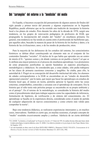 Recursos Did‡cticos
74
Del “sarampión” del entorno a la “bendición” del medio
En Espa–a, si hacemos excepci—n del pensamiento de algunos autores de finales del
siglo pasado y primer tercio del presente y algunas experiencias en la Segunda
Repœblica, puede afirmarse que no ha existido una tradici—n de incorporar la historia
local a los planes de estudio. Pero durante los a–os de la dŽcada de 1970, surgi— una
tendencia, en los grupos de renovaci—n pedag—gica de profesores de EGB, que
propugnaba la incorporaci—n del estudio del ÒmedioÓ en ense–anza primaria. En
general, esta tendencia no fue tenida en cuenta entre el profesorado de bachillerato que,
por aquellos a–os, buscaba la manera de pasar de la historia de los hechos y datos, a la
historia de las civilizaciones, unos, o de los modos de producci—n, otros.
Para la mayor’a de los defensores de los estudios del entorno, los conocimientos
hist—ricos se deb’an diluir constituyendo un elemento m‡s en el conjunto de los
contenidos llamados ÒsocialesÓ. El nœcleo de lo que hab’a que aprender era un centro
de interŽs (Cfr.: Òquienes somos y de d—nde venimos en mi pueblo o barrioÓ) al que se
le atribu’a una mayor potencia en el proceso de ense–anza-aprendizaje. Los promotores
de estas propuestas justificaban su opci—n bas‡ndose en aspectos psicol—gicos,
metodol—gicos y did‡cticos. Se consideraba que, a estas edades, s—lo pod’a trabajarse
en las clases de primaria cuestiones concretas y tangibles. Se citaba, para ello, la
autoridad de J. Piaget en su concepci—n del desarrollo intelectual del ni–o, los alumnos
de edades correspondientes a la EGB se encontraban en un Òestadio de desarrollo
operacional concretoÓ, por lo tanto, quŽ mejor que basar los aprendizajes en estudios de
historia local que, al menos en teor’a, permit’a apreciar la ligaz—n entre las cosas
concretas, comprobables, conocidas y cercanas con el aprendizaje de conceptos. Era la
historia que el ni–o ten’a m‡s pr—xima porque se encontraba en su propio ambiente y
en el paisaje10
. En el terreno de la metodolog’a, se consideraba la historia del medio
como el procedimiento ideal para trabajar aspectos como las capacidades de inferencia,
formulaci—n de hip—tesis, de verificaci—n y de s’ntesis del conocimiento, etc. El
aprendizaje se basaba en la experiencia directa, considerada como el punto de partida
de cualquier adquisici—n de nuevos conocimientos y como criterio m‡s v‡lido para
comprobar la teor’a11
.
Bajo esta tendencia did‡ctica, se realizaron experiencias interesantes y, en muchos
casos, innovadoras. TambiŽn es cierto que, en muchas ocasiones, el propio concepto de
ÒmedioÓ resultaba excesivamente amplio y confuso. Adolec’a de un cierta debilidad
10 O. JANER. "La hist˜ria y el medi propi" en Perspectiva Escolar. n¼ 5 Enero de 1976. Se usaban diversas obras para basar, desde
la —ptica psicol—gica, la opci—n did‡ctica, como H. AEBLI. Una did‡ctica fundada en la psicolog’a de Jean Piaget, Buenos Aires:
Ed. Kapeluz. 1973.
11 As’ est‡ formulado en obras como la de Roser BATLLORI I OBIOLS y Monserrat CASAS I VILALTA. L'ensenyamente de la
Historia a l'escola. Societat i territori al Vall•s Occidental. Barcelona: E.U. (ICE U.B.), 1982.
 
