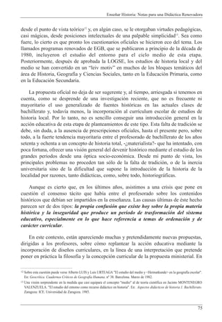 Ense–ar Historia: Notas para una Did‡ctica Renovadora
75
desde el punto de vista te—rico12
y, en algœn caso, se le otorgaban virtudes pedag—gicas,
casi m‡gicas, desde posiciones intelectuales de una palpable simplicidad13
. Sea como
fuere, lo cierto es que pronto los cuestionarios oficiales se hicieron eco del tema. Los
llamados programas renovados de EGB, que se publicaron a principio de la dŽcada de
1980, incluyeron el estudio del entorno para el ciclo medio de esta etapa.
Posteriormente, despuŽs de aprobada la LOGSE, los estudios de historia local y del
medio se han convertido en un Òleiv motivÓ en muchos de los bloques tem‡ticos del
‡rea de Historia, Geograf’a y Ciencias Sociales, tanto en la Educaci—n Primaria, como
en la Educaci—n Secundaria.
La propuesta oficial no deja de ser sugerente y, al tiempo, arriesgada si tenemos en
cuenta, como se desprende de una investigaci—n reciente, que no es frecuente ni
mayoritario el uso generalizado de fuentes hist—ricas en las actuales clases de
bachillerato y, todav’a menos, la incorporaci—n al curr’culum escolar de estudios de
historia local. Por lo tanto, no es sencillo conseguir una introducci—n general en la
acci—n educativa de esta etapa de planteamientos de este tipo. Esta falta de tradici—n se
debe, sin duda, a la ausencia de prescripciones oficiales, hasta el presente pero, sobre
todo, a la fuerte tendencia mayoritaria entre el profesorado de bachillerato de los a–os
setenta y ochenta a un concepto de historia total, -Àmaterialista?- que ha intentado, con
poca fortuna, ofrecer una visi—n general del devenir hist—rico mediante el estudio de los
grandes periodos desde una —ptica socio-econ—mica. Desde mi punto de vista, los
principales problemas no proceden tan s—lo de la falta de tradici—n, o de la inercia
universitaria sino de la dificultad que supone la introducci—n de la historia de la
localidad por razones, tanto did‡cticas, como, sobre todo, historiogr‡ficas.
Aunque es cierto que, en los œltimos a–os, asistimos a una crisis que pone en
cuesti—n el consenso t‡cito que hab’a entre el profesorado sobre los contenidos
hist—ricos que deb’an ser impartidos en la ense–anza. Las causas œltimas de Žste hecho
parecen ser de dos tipos: la propia confusi—n que existe hoy sobre la propia materia
hist—rica y la inseguridad que produce un per’odo de trasformaci—n del sistema
educativo, especialmente en lo que hace referencia a temas de ordenaci—n y de
car‡cter curricular.
En este contexto, est‡n apareciendo muchas y pretendidamente nuevas propuestas,
dirigidas a los profesores, sobre c—mo replantear la acci—n educativa mediante la
incorporaci—n de dise–os curriculares, en la l’nea de una interpretaci—n que pretende
poner en pr‡ctica la filosof’a y la concepci—n curricular de la propuesta ministerial. En
12 Sobre esta cuesti—n puede verse Alberto LUIS y Luis URTEAGA "El estudio del medio y <Heimatkunde> en la geograf’a escolar".
En: Geocr’tica. Cuadernos Cr’ticos de Geograf’a Humana. n¼ 38. Barcelona. Marzo de 1982.
13 Una visi—n sorprendente en la medida que casi equipara el concepto "medio" al de teor’a cient’fica en Jacinto MONTENEGRO
VALENZUELA. "El estudio del entorno como recurso did‡ctico en historia". En: Aspectos did‡cticos de historia.1. Bachillerato.
Zaragoza: ICE. Universidad de Zaragoza. 1985.
 
