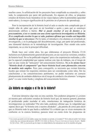 Recursos Did‡cticos
76
muchos casos, la sofisticaci—n de los proyectos hace complicada su extensi—n y, sobre
todo, la comprensi—n por parte del profesorado. En algunos de ellos, se proponen
estudios de historia local, bas‡ndose en las viejos t—picos sobre la pretendida capacidad
motivadora y la mayor significaci—n de lo pr—ximo en el proceso de aprendizaje.
Pero la incorporaci—n de la historia local al aula es mucho m‡s complicada que el
simple af‡n de saber quŽ pas— en mi localidad o quiŽn y para quŽ se construy—
determinado edificio o barrio. Mal se puede ense–ar el uso de fuentes y su
procesamiento, si no se cuenta con una cierta experiencia investigadora en Historia.
Si es complicado ense–ar lo que se sabe, podemos afirmar que resulta casi imposible
ense–ar lo que se desconoce. Por lo tanto, el introducir a los alumnos en el mŽtodo de
investigaci—n, y en la pedagog’a del descubrimiento, exige, por parte del profesorado,
una elemental destreza en la metodolog’a de investigaci—n. Pero siendo esta raz—n
importante, no es Žsta la principal dificultad.
Desde hace casi veinte a–os, los que elaboramos el proyecto Historia 13-16
incluimos en el planteamiento general del proyecto, en sus sucesivas versiones, estudios
de historia local. No se ha publicado ninguna14
pese a las experiencias realizadas, y ello
por la especial complejidad que supone realizar este tipo de trabajos, sin el riesgo de
caer en una visi—n de ÒanticuarioÓ del conocimiento hist—rico. No es lo mismo hacer
Òhistoria desde el campanarioÓ que hacer historia local como plasmaci—n concreta
de modelos m‡s amplios. Pero, para conseguirlo, es necesario que existan historias
locales que reœnan los requisitos m’nimos para ser consideradas como tales. Sin las
conclusiones y las caracterizaciones pertinentes, no podr‡ realizarse un correcto
planteamiento de unidades did‡cticas sin el riesgo de conducir a los alumnos Òa ninguna
parteÓ o a una visi—n burda y simplona del conocimiento hist—rico.
¿La historia en migajas o el fin de la historia?
Conviene detenerse algo m‡s en esta cuesti—n. Nos podemos preguntar si Àexisten
en nuestro pa’s suficientes estudios de historia local que, de manera general, permitan
al profesorado poder trasladar al aula, simulaciones de indagaci—n hist—rica de
investigaciones ya realizadas? Por otro lado, podemos afirmar que, la vulgaridad que
supone decir que Òla historia est‡ a nuestro alrededorÓ, Àda patente de corso para decir
que es Historia todo lo que huela a naftalina? Es evidente que se viven momentos de
confusi—n en la ciencia hist—rica; parecen tener un cierto Žxito las propuestas de
14 Una versi—n que podr’a servir de modelo, aunque muy limitada a un per’odo, es la unidad n¼7 "De la aldea al castillo" de la œltima
versi—n (hay seis versiones) del proyecto: GRUPO 13-16 Taller de Historia. Proyecto Curricular de Ciencias Sociales. Madrid:
Ed. De la Torre, 1989. La excavaci—n que da origen a la unidad did‡ctica fue realizada por uno de los miembros del grupo.
 