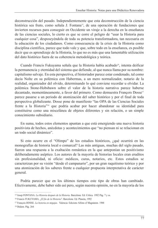 Ense–ar Historia: Notas para una Did‡ctica Renovadora
77
deconstrucci—n del pasado. Independientemente que esta deconstrucci—n de la ciencia
hist—rica sea fruto, como se–ala J. Fontana15
, de una operaci—n de fundaciones que
invierten recursos para conseguir en Occidente un viraje a la derecha en la ense–anza
de las ciencias sociales, lo cierto es que se corre el peligro de Òusar la Historia para
cualquier cosaÓ, desposeyŽndola de toda su potencia transformadora, tan necesaria en
la educaci—n de los ciudadanos. Como consecuencia de la crisis de la Historia como
disciplina cient’fica, parece que todo vale y que, sobre todo en la ense–anza, es posible
decir que es aprendizaje de la Historia, lo que no es m‡s que una lamentable utilizaci—n
del dato hist—rico fuera de su coherencia metodol—gica y te—rica.
Cuando Francis Fukuyama se–ala que la Historia hab’a acabado16
, intenta deificar
la permanencia y eternidad del sistema que defiende, al que nunca llama por su nombre:
capitalismo salvaje. En esta perspectiva, el historiador parece estar condenado, tal como
dec’a Nolte en su polŽmica con Habermas, a un mero normalizador, notario de la
realidad, organizador del olvido, determinando lo quŽ conviene recordar u olvidar. La
polŽmica Stone-Hobsbawn sobre el valor de la historia narrativa parece haberse
decantado, moment‡neamente, a favor del primero. Como demuestra Fran•ois Dosse17
parece pasarse a un periodo de atomizaci—n del saber hist—rico y por el final de toda
perspectiva globalizante. Dosse pone de manifiesto Òlas OPA de las Ciencias Sociales
frente a la HistoriaÓ18
que podr’a acabar por hacer abandonar su identidad para
constituirse como una miscel‡nea de objetos diferentes y sin relaci—n, o un simple
conocimiento subsidiario.
En suma, todos estos elementos apuntan a que est‡ emergiendo una nueva historia
positivista de hechos, anŽcdotas y acontecimientos que Òno piensan ni se relacionan en
un todo social din‡micoÓ.
Si esto ocurre en el ÒOlimpoÓ de los estudios hist—ricos, ÀquŽ ocurrir‡ en las
monograf’as de historia local o comarcal? Las m‡s antiguas, muchas del siglo pasado,
fueron una respuesta a la exaltaci—n rom‡ntica en la que antepon’an un positivismo
deliberadamente asŽptico. Los autores de la mayor’a de historias locales eran eruditos
sin profesionalidad, ni oficio: mŽdicos, curas, notarios, etc. Estos estudios se
caracterizan por su visi—n Òdesde el campanarioÓ, por un gran raquitismo te—rico y por
una atomizaci—n de los saberes frente a cualquier propuesta interpretativa de car‡cter
general.
Podr’a parecer que en los œltimos tiempos este tipo de obras han cambiado.
Efectivamente, debe haber sido as’ pero, segœn nuestra opini—n, no en la mayor’a de los
15 Josep FONTANA. La Historia despuŽs de la Historia. Barcelona: Ed. Cr’tica. 1992 P‡g. 7 y ss.
16 Francis FUKUYAMA. ÀEl fin de la Historia?. Barcelona: Ed. Planeta, 1992
17 Fran•ois DOSSE. La historia en migajas. Valencia: Edicions Alfons el Magnˆnim. 1988
18 Ibidem. P‡g. 264
 
