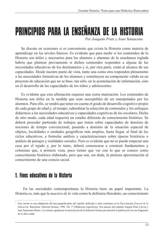Ense–ar Historia: Notas para una Did‡ctica Renovadora
13
PRINCIPIOS PARA LA ENSEÑANZA DE LA HISTORIA
1
Se discute en ocasiones si es conveniente que exista la Historia como materia de
aprendizaje en los niveles b‡sicos. Es evidente que para medir si los contenidos de la
Historia son œtiles y necesarios para los alumnos y alumnas de la ense–anza reglada
habr’a que plantear previamente si dichos contenidos responden a alguna de las
necesidades educativas de los destinatarios y si, por otra parte, est‡n al alcance de sus
capacidades. Desde nuestro punto de vista, tanto una como otra responden plenamente
a las necesidades formativas de los alumnos y constituyen un componente v‡lido en un
proyecto de educaci—n que no se base, tan s—lo, en la acumulaci—n de informaci—n, sino
en el desarrollo de las capacidades de los ni–os y adolescentes.
Es evidente que esta afirmaci—n requiere una cierta matizaci—n. Los contenidos de
Historia son œtiles en la medida que sean susceptibles de ser manipulados por los
alumnos. Para ello, se tendr‡ que tener en cuenta el grado de desarrollo cognitivo propio
de cada grupo de edad y, al tiempo, subordinar la selecci—n de contenidos y los enfoques
did‡cticos a las necesidades educativas y capacidades cognitivas de los escolares. Dicho
de otro modo, cada edad requerir‡ un estadio diferente de conocimiento hist—rico. Se
deber‡ proceder partiendo de trabajos que traten sobre capacidades de dominio de
nociones de tiempo convencional, pasando a dominio de la situaci—n espacial de
objetos, localidades o unidades geogr‡ficas m‡s amplias, hasta llegar, al final de los
ciclos educativos, a formular an‡lisis y caracterizaciones sobre Žpocas hist—ricas o
an‡lisis de paisajes y realidades sociales. Pero es evidente que no se puede empezar una
casa por el tejado y, por lo tanto, deber‡ comenzarse a construir fundamentos y
columnas que, a primera vista, poco tienen que ver con lo que se conoce como
conocimiento hist—rico elaborado, pero que son, sin duda, la primera aproximaci—n al
conocimiento de una ciencia social.
1. Fines educativos de la Historia
En las sociedades contempor‡neas la Historia tiene un papel importante. La
Historia es, m‡s que la maestra de la vida como la definiera Herodoto, un conocimiento
Por Joaquim Prats y Joan Santacana
1 Este escrito es una adaptaci—n del una peque–a parte del cap’tulo dedicado a estas cuestiones en la Enciclopedia General de la
Educaci—n. Barcelona: Editorial OcŽano, 1998. Vol. 3¼ (Did‡cticas espec’ficas). Son autores del cap’tulo Joaqu’n Prats Cuevas y
Juan Santacana Mestre. Los autores agradecen la autorizaci—n de la Editorial OcŽano por permitir la publicaci—n de este fragmento
de la obra citada.
 
