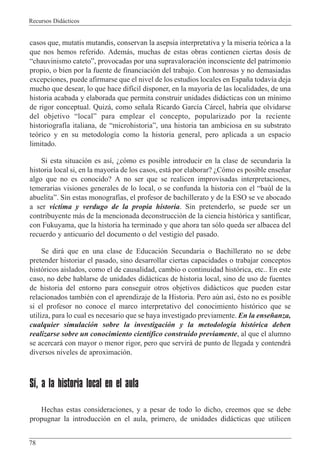Recursos Did‡cticos
78
casos que, mutatis mutandis, conservan la asepsia interpretativa y la miseria te—rica a la
que nos hemos referido. Adem‡s, muchas de estas obras contienen ciertas dosis de
Òchauvinismo catetoÓ, provocadas por una supravaloraci—n inconsciente del patrimonio
propio, o bien por la fuente de financiaci—n del trabajo. Con honrosas y no demasiadas
excepciones, puede afirmarse que el nivel de los estudios locales en Espa–a todav’a deja
mucho que desear, lo que hace dif’cil disponer, en la mayor’a de las localidades, de una
historia acabada y elaborada que permita construir unidades did‡cticas con un m’nimo
de rigor conceptual. Quiz‡, como se–ala Ricardo Garc’a C‡rcel, habr’a que olvidarse
del objetivo ÒlocalÓ para emplear el concepto, popularizado por la reciente
historiograf’a italiana, de ÒmicrohistoriaÓ, una historia tan ambiciosa en su substrato
te—rico y en su metodolog’a como la historia general, pero aplicada a un espacio
limitado.
Si esta situaci—n es as’, Àc—mo es posible introducir en la clase de secundaria la
historia local si, en la mayor’a de los casos, est‡ por elaborar? ÀC—mo es posible ense–ar
algo que no es conocido? A no ser que se realicen improvisadas interpretaciones,
temerarias visiones generales de lo local, o se confunda la historia con el Òbaœl de la
abuelitaÓ. Sin estas monograf’as, el profesor de bachillerato y de la ESO se ve abocado
a ser v’ctima y verdugo de la propia historia. Sin pretenderlo, se puede ser un
contribuyente m‡s de la mencionada deconstrucci—n de la ciencia hist—rica y santificar,
con Fukuyama, que la historia ha terminado y que ahora tan s—lo queda ser albacea del
recuerdo y anticuario del documento o del vestigio del pasado.
Se dir‡ que en una clase de Educaci—n Secundaria o Bachillerato no se debe
pretender historiar el pasado, sino desarrollar ciertas capacidades o trabajar conceptos
hist—ricos aislados, como el de causalidad, cambio o continuidad hist—rica, etc.. En este
caso, no debe hablarse de unidades did‡cticas de historia local, sino de uso de fuentes
de historia del entorno para conseguir otros objetivos did‡cticos que pueden estar
relacionados tambiŽn con el aprendizaje de la Historia. Pero aœn as’, Žsto no es posible
si el profesor no conoce el marco interpretativo del conocimiento hist—rico que se
utiliza, para lo cual es necesario que se haya investigado previamente. En la ense–anza,
cualquier simulaci—n sobre la investigaci—n y la metodolog’a hist—rica deben
realizarse sobre un conocimiento cient’fico construido previamente, al que el alumno
se acercar‡ con mayor o menor rigor, pero que servir‡ de punto de llegada y contendr‡
diversos niveles de aproximaci—n.
Sí, a la historia local en el aula
Hechas estas consideraciones, y a pesar de todo lo dicho, creemos que se debe
propugnar la introducci—n en el aula, primero, de unidades did‡cticas que utilicen
 