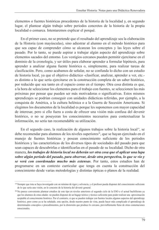 Ense–ar Historia: Notas para una Did‡ctica Renovadora
79
elementos o fuentes hist—ricas procedentes de la historia de la localidad y, en segundo
lugar, el plantear algœn trabajo sobre periodos concretos de la historia de la propia
localidad o comarca. Intentaremos explicar el porquŽ.
En el primer caso, no se pretende que el resultado del aprendizaje sea la elaboraci—n
de la Historia (con mayœsculas), sino adiestrar al alumno en el mŽtodo hist—rico para
que sea capaz de comprender c—mo se alcanzan los conceptos y las leyes sobre el
pasado. Por lo tanto, se puede aspirar a trabajar algœn aspecto del aprendizaje sobre
elementos sacados del entorno. Los vestigios cercanos pueden permitir ejercitarse en el
dominio de la cronolog’a, y ser œtiles para elaborar aprender a formular hip—tesis, para
aprender a analizar alguna fuente hist—rica o, simplemente, para realizar tareas de
clasificaci—n. Pero, como acabamos de se–alar, no se confunda lo dicho con un estudio
de historia local, ya que el objetivo did‡ctico -clasificar, analizar, aprender a ver, etc.-
es distinto a lo que ser’a ejercitarse en la construcci—n completa de un saber hist—rico,
por reducido que sea tanto en el espacio como en el tiempo. Otra cosa distinta es que,
a la hora de seleccionar los elementos para el trabajo con fuentes, se seleccionen las m‡s
pr—ximas por pensar que pueden ser m‡s motivadoras o significativas. Estos mismos
aprendizajes se podr’an conseguir con unidades did‡cticas referidas, por ejemplo, a la
conquista de AmŽrica, a la cultura helŽnica o a la Guerra de Secesi—n Americana. Si
elegimos los documentos de la localidad es porque les suponemos con mayor capacidad
de interesar, pero si ello fuera a costa de ofrecer una visi—n m‡s confusa del devenir
hist—rico, o no se poseyeran los conocimientos necesarios para contextualizar la
informaci—n, no ser’a tan recomendable su utilizaci—n.
En el segundo caso, la realizaci—n de algunos trabajos sobre la historia local19
, se
debe recomendar para alumnos de los niveles superiores20
, que se hayan ejercitado en el
manejo de fuentes hist—ricas y posean conocimiento suficiente de los periodos
hist—ricos y las caracter’sticas de los diversos tipos de sociedades del pasado para que
sean capaces de descubrirlas e identificarlas en el pasado de su localidad. Dicho de otra
manera, los trabajos de historia local no deber‡n ser otra cosa que el aplicar una lupa
sobre algœn per’odo del pasado, para observar, desde otra perspectiva, lo que se vio y
se ver‡ con coordenadas mucho m‡s extensas. Por tanto, estos estudios han de
programarse en un contexto curricular que tenga en cuenta la construcci—n del
conocimiento desde varias metodolog’as y distintas —pticas o planos de la realidad.
19 Siempre que Žsta se haya investigado con un m’nimo de rigor y solvencia, y el profesor pueda disponer del conocimiento suficiente
de lo que ser’a una visi—n, en lo concreto de la historia del devenir general.
20 No parece conveniente plantear estudios de este tipo en niveles anteriores al segundo ciclo de la ESO o el actual bachillerato ya
que los alumnos de estas edades no pueden disponer de un bagaje te—rico y tŽcnico suficiente para poder realizar una aproximaci—n
aceptable al conocimiento hist—rico. Por el contrario, si que se pueden trabajar con fuentes locales algunos aspectos del aprendizaje
hist—rico, pero como ya se ha se–alado, esta opci—n, desde nuestro punto de vista, puede hacer m‡s complicado el aprendizaje de
determinados conceptos o procedimientos, por la distorsi—n que produce lo cercano, previsiblemente lleno de otras connotaciones
emocionales.
 