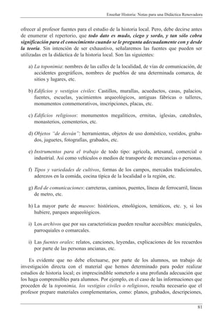 Ense–ar Historia: Notas para una Did‡ctica Renovadora
81
ofrecer al profesor fuentes para el estudio de la historia local. Pero, debe decirse antes
de enumerar el repertorio, que todo dato es mudo, ciego y sordo, y tan s—lo cobra
significaci—n para el conocimiento cuando se le pregunta adecuadamente con y desde
la teor’a. Sin intenci—n de ser exhaustivo, se–alaremos las fuentes que pueden ser
utilizadas en la did‡ctica de la historia local. Son las siguientes:
a) La toponimia: nombres de las calles de la localidad, de v’as de comunicaci—n, de
accidentes geogr‡ficos, nombres de pueblos de una determinada comarca, de
sitios y lugares, etc.
b) Edificios y vestigios civiles: Castillos, murallas, acueductos, casas, palacios,
fuentes, escuelas, yacimientos arqueol—gicos, antiguas f‡bricas o talleres,
monumentos conmemorativos, inscripciones, placas, etc.
c) Edificios religiosos: monumentos megal’ticos, ermitas, iglesias, catedrales,
monasterios, cementerios, etc.
d) Objetos Òde desv‡nÓ: herramientas, objetos de uso domŽstico, vestidos, graba-
dos, juguetes, fotograf’as, grabados, etc.
e) Instrumentos para el trabajo de todo tipo: agr’cola, artesanal, comercial o
industrial. As’ como veh’culos o medios de transporte de mercanc’as o personas.
f) Tipos y variedades de cultivos, formas de los campos, mercados tradicionales,
aderezos en la comida, cocina t’pica de la localidad o la regi—n, etc.
g) Red de comunicaciones: carreteras, caminos, puentes, l’neas de ferrocarril, l’neas
de metro, etc.
h) La mayor parte de museos: hist—ricos, etnol—gicos, tem‡ticos, etc. y, si los
hubiere, parques arqueol—gicos.
i) Los archivos que por sus caracter’sticas pueden resultar accesibles: municipales,
parroquiales o comarcales.
i) Las fuentes orales: relatos, canciones, leyendas, explicaciones de los recuerdos
por parte de las personas ancianas, etc.
Es evidente que no debe efectuarse, por parte de los alumnos, un trabajo de
investigaci—n directa con el material que hemos determinado para poder realizar
estudios de historia local; es imprescindible someterlo a una profunda adecuaci—n que
los haga comprensibles para alumnos. Por ejemplo, en el caso de las informaciones que
proceden de la toponimia, los vestigios civiles o religiosos, resulta necesario que el
profesor prepare materiales complementarios, como: planos, grabados, descripciones,
 