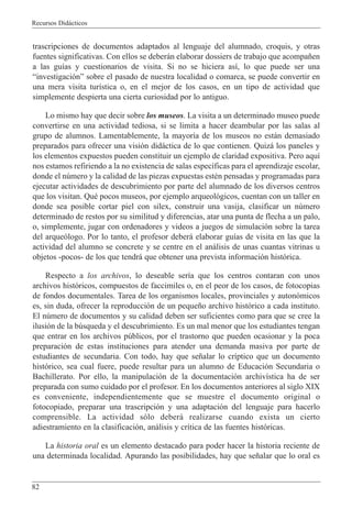 Recursos Did‡cticos
82
trascripciones de documentos adaptados al lenguaje del alumnado, croquis, y otras
fuentes significativas. Con ellos se deber‡n elaborar dossiers de trabajo que acompa–en
a las gu’as y cuestionarios de visita. Si no se hiciera as’, lo que puede ser una
Òinvestigaci—nÓ sobre el pasado de nuestra localidad o comarca, se puede convertir en
una mera visita tur’stica o, en el mejor de los casos, en un tipo de actividad que
simplemente despierta una cierta curiosidad por lo antiguo.
Lo mismo hay que decir sobre los museos. La visita a un determinado museo puede
convertirse en una actividad tediosa, si se limita a hacer deambular por las salas al
grupo de alumnos. Lamentablemente, la mayor’a de los museos no est‡n demasiado
preparados para ofrecer una visi—n did‡ctica de lo que contienen. Quiz‡ los paneles y
los elementos expuestos pueden constituir un ejemplo de claridad expositiva. Pero aqu’
nos estamos refiriendo a la no existencia de salas espec’ficas para el aprendizaje escolar,
donde el nœmero y la calidad de las piezas expuestas estŽn pensadas y programadas para
ejecutar actividades de descubrimiento por parte del alumnado de los diversos centros
que los visitan. QuŽ pocos museos, por ejemplo arqueol—gicos, cuentan con un taller en
donde sea posible cortar piel con silex, construir una vasija, clasificar un nœmero
determinado de restos por su similitud y diferencias, atar una punta de flecha a un palo,
o, simplemente, jugar con ordenadores y videos a juegos de simulaci—n sobre la tarea
del arque—logo. Por lo tanto, el profesor deber‡ elaborar gu’as de visita en las que la
actividad del alumno se concrete y se centre en el an‡lisis de unas cuantas vitrinas u
objetos -pocos- de los que tendr‡ que obtener una prevista informaci—n hist—rica.
Respecto a los archivos, lo deseable ser’a que los centros contaran con unos
archivos hist—ricos, compuestos de faccimiles o, en el peor de los casos, de fotocopias
de fondos documentales. Tarea de los organismos locales, provinciales y auton—micos
es, sin duda, ofrecer la reproducci—n de un peque–o archivo hist—rico a cada instituto.
El nœmero de documentos y su calidad deben ser suficientes como para que se cree la
ilusi—n de la bœsqueda y el descubrimiento. Es un mal menor que los estudiantes tengan
que entrar en los archivos pœblicos, por el trastorno que pueden ocasionar y la poca
preparaci—n de estas instituciones para atender una demanda masiva por parte de
estudiantes de secundaria. Con todo, hay que se–alar lo cr’ptico que un documento
hist—rico, sea cual fuere, puede resultar para un alumno de Educaci—n Secundaria o
Bachillerato. Por ello, la manipulaci—n de la documentaci—n archiv’stica ha de ser
preparada con sumo cuidado por el profesor. En los documentos anteriores al siglo XIX
es conveniente, independientemente que se muestre el documento original o
fotocopiado, preparar una trascripci—n y una adaptaci—n del lenguaje para hacerlo
comprensible. La actividad s—lo deber‡ realizarse cuando exista un cierto
adiestramiento en la clasificaci—n, an‡lisis y cr’tica de las fuentes hist—ricas.
La historia oral es un elemento destacado para poder hacer la historia reciente de
una determinada localidad. Apurando las posibilidades, hay que se–alar que lo oral es
 
