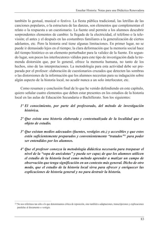 Ense–ar Historia: Notas para una Did‡ctica Renovadora
83
tambiŽn lo gestual, musical o festivo. La fiesta pœblica tradicional, las letrillas de las
canciones populares, o la estructura de las danzas, son elementos que complementan el
relato o la respuesta a un cuestionario. La fuente oral permite a los alumnos descubrir
sorprendentes elementos de cambio: la llegada de la electricidad, el telŽfono o la tele-
visi—n; el antes y el despuŽs en las costumbres familiares a la generalizaci—n de ciertos
adelantos, etc. Pero la historia oral tiene algunas limitaciones. En primer lugar, no se
puede ir demasiado lejos en el tiempo; la clara deformaci—n que la memoria social hace
del tiempo hist—rico es un elemento perturbador para la validez de la fuente. En segun-
do lugar, son pocos los interlocutores v‡lidos para este tipo de investigaci—n dada la tre-
menda distorsi—n que, por lo general, ofrece la memoria humana, no tanto de los
hechos, sino de las interpretaciones. La metodolog’a para esta actividad debe ser pre-
parada por el profesor: elaboraci—n de cuestionarios cruzados que detecten las sombras
o las distorsiones de la informaci—n que los alumnos necesitan para su indagaci—n sobre
algœn aspecto de la historia local, no acudir nunca a un solo interlocutor, etc.
Como resumen y conclusi—n final de lo que he venido defendiendo en este cap’tulo,
quiero se–alar cuatro elementos que deben estar presentes en los estudios de la historia
local en las aulas de Educaci—n Secundaria o Bachillerato. Son los siguientes:
1¼ El conocimiento, por parte del profesorado, del mŽtodo de investigaci—n
hist—rica.
2¼ Que exista una historia elaborada y contextualizada de la localidad que es
objeto de estudio.
3¼ Que existan medios adecuados (fuentes, vestigios etc.) y accesibles y que estos
estŽn suficientemente preparados y convenientemente ÒtratadosÓ23
para poder
ser entendidos por los alumnos.
4¼ Que el profesor conozca la metodolog’a did‡ctica necesaria para traspasar el
nivel de la Òsopa de anŽcdotasÓ y pueda ser capaz de que los alumnos utilicen
el estudio de la historia local como mŽtodo aprender a matizar un campo de
observaci—n que tenga significaci—n en un contexto m‡s general. Dicho de otro
modo, que el estudio de la historia local sirva para ofrecer y enriquecer las
explicaciones de historia general y no para destruir la historia.
23 No nos referimos tan s—lo a lo que denominamos cr’tica de reposici—n, sino tambiŽn a adaptaciones, transcripciones y explicaciones
paralelas al documento o vestigio.
 