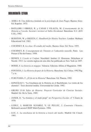 Recursos Did‡cticos
84
BIBLIOGRAFÍA CITADA
- AEBLI, H. Una did‡ctica fundada en la psicolog’a de Jean Piaget, Buenos Aires:
Ed. Kapeluz. 1973.
- BATLLORI I OBIOLS, R. y CASAS I VILALTA, M. LÕensenyamente de la
Historia a lÕescola. Societat i territori al Vall•s Occidental. Barcelona: E.U. (ICE
U.B.), 1982.
- BURSTON, W. y GREEEN, C. Handbook for History Teachers. London: Methuen
Educational Ltd. 1962.
- COUSINET, R. La clase. El estudio del medio. Buenos Aires: Ed. Nova. 1955.
- COUSINET, R. LÕenseignement de lÕhistoire et lÕeducati—n nouvelle. Par’s: Les
Presses dÕIle-de-France. 1950.
- DEWEY, J. LÕecole et lÕenfant. Neuch‰tel: Institut J.J. Rousseau. Delachaux et
NiestlŽ. 1913. La versi—n inglesa de esta obra fue publicada en New York en 1897.
- DOSSE, F. La historia en migajas. Valencia: Edicions Alfons el Magnˆnim. 1988.
- FONTANA, J. La Historia despuŽs de la Historia. Barcelona: Ed. Cr’tica. 1992 P‡g.
7 y ss.
- FUKUYAMA, F. ÀEl fin de la Historia? Barcelona: Ed. Planeta, 1992.
- GONZçLEZ I. ÒLa Ense–anza de la Historia en el Bachillerato. La visi—n de los
alumnosÓ. Tesis doctoral inŽdita. Universidad de Lleida. 1992.
- GRUPO 13-16 Taller de Historia. Proyecto Curricular de Ciencias Sociales.
Madrid: Ed. De la Torre, 1989.
- JANER, O. ÒLa historia y el medi propiÓ en Perspectiva Escolar. n¼ 5 Enero de
1976
- LEDUC, J; MARCOS çLVAREZ, V; LE PELLEC, J. Construire lÕhistoire.
Beltrand-Lacoste/CRDP Midi-PyrŽnŽes. 1994.
- LUC, J.. La ense–anza de la historia a travŽs del medio. Madrid: Ed. Cincel.
1981.
 