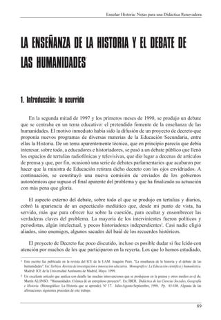 Ense–ar Historia: Notas para una Did‡ctica Renovadora
89
LA ENSEÑANZA DE LA HISTORIA Y EL DEBATE DE
LAS HUMANIDADES
1
1. Introducción: lo ocurrido
En la segunda mitad de 1997 y los primeros meses de 1998, se produjo un debate
que se centraba en un tema educativo: el pretendido fomento de la ense–anza de las
humanidades. El motivo inmediato hab’a sido la difusi—n de un proyecto de decreto que
propon’a nuevos programas de diversas materias de la Educaci—n Secundaria, entre
ellas la Historia. De un tema aparentemente tŽcnico, que en principio parec’a que deb’a
interesar, sobre todo, a educadores e historiadores, se pas— a un debate pœblico que llen—
los espacios de tertulias radiof—nicas y televisivas, que dio lugar a decenas de art’culos
de prensa y que, por fin, ocasion— una serie de debates parlamentarios que acabaron por
hacer que la ministra de Educaci—n retirara dicho decreto con los ojos envidriados. A
continuaci—n, se constituy— una nueva comisi—n de enviados de los gobiernos
auton—micos que supuso el final aparente del problema y que ha finalizado su actuaci—n
con m‡s pena que gloria.
El aspecto externo del debate, sobre todo el que se produjo en tertulias y diarios,
cobr— la apariencia de un espect‡culo medi‡tico que, desde mi punto de vista, ha
servido, m‡s que para ofrecer luz sobre la cuesti—n, para ocultar y ensombrecer las
verdaderas claves del problema. La mayor’a de los intervinientes fueron pol’ticos y
periodistas, algœn intelectual, y pocos historiadores independientes2
. Casi nadie eligi—
aliados, sino enemigos, algunos sacados del baœl de los recuerdos hist—ricos.
El proyecto de Decreto fue poco discutido, incluso es posible dudar si fue le’do con
atenci—n por muchos de los que participaron en la reyerta. Los que lo hemos estudiado,
1 Este escrito fue publicado en la revista del ICE de la UAM: Joaquim Prats. "La ense–anza de la historia y el debate de las
humanidades". En: Tarbiya. Revista de investigaci—n e innovaci—n educativa. Monogr‡fico: La Educaci—n cient’fica y human’stica.
Madrid: ICE de la Universidad Aut—noma de Madrid, Mayo. 1999.
2 Un excelente art’culo que analiza con detalle las muchas intervenciones que se produjeron en la prensa y otros medios es el de:
Mart’n ALONSO. "Humanidades: Cr—nica de un estrepitoso proyecto". En: êBER. Did‡ctica de las Ciencias Sociales, Geograf’a
e Historia. (Monogr‡fico: La Historia que se aprende). N¼ 17. Julio-Agosto-Septiembre, 1998. Pp. 85-108. Algunas de las
afirmaciones siguientes proceden de este trabajo.
 