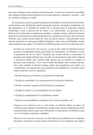 Recursos Did‡cticos
14
que suele utilizarse como justificaci—n del presente. Vivimos en el seno de sociedades
que utilizan la Historia para legitimar las acciones pol’ticas, culturales y sociales, y ello
no constituye ninguna novedad.
En el presente escrito no queremos plantear la utilidad o la utilizaci—n de la Historia;
no discutimos esta utilidad del estudio del pasado entre las sociedades occidentales. Lo
que planteamos es la utilidad del estudio de la Historia para la formaci—n integral
(intelectual, social y afectiva) de los ni–os y los adolescentes. La presencia de la
Historia en la educaci—n se justifica por muchas y variadas razones. Adem‡s de formar
parte de la construcci—n de cualquier perspectiva conceptual en el marco de las Ciencias
Sociales, tiene, desde nuestro punto de vista, un interŽs propio y autosuficiente como
materia educativa de gran potencialidad formadora. Entre otras posibilidades, hemos
seleccionado las que siguen. El estudio de la Historia puede servir en la educaci—n para:
- Facilitar la comprensi—n del presente, ya que no hay nada en el presente que no
pueda ser comprendido mejor conociendo los antecedentes. La Historia no tiene
la pretensi—n de ser la ÒœnicaÓ disciplina que intenta ayudar a comprender el
presente, pero puede afirmase que, con ella, su conocimiento cobra mayor riqueza
y relevancia. Sobre esta cuesti—n debe decirse que la historia no explica el
presente, sino el pasado. Y no es s—lo el relato del pasado, sino el an‡lisis de Žste.
Sirve para explicar el presente porque ofrece una perspectiva que ayuda a su
comprensi—n. Los argumentos que justifican esta finalidad de la historia como
materia educativa son los siguientes:
¥ Permite analizar, en exclusiva, las tensiones temporales
¥ Estudia la causalidad y las consecuencias de los hechos hist—ricos
¥ Permite construir esquemas de diferencias y semejanzas
¥ Estudia el cambio y la continuidad en las sociedades
¥ Explica la complejidad de los problemas sociales
¥ Potencia la racionalidad en el an‡lisis de lo social, lo pol’tico, etc.
- Preparar a los alumnos para la vida adulta. La Historia ofrece un marco de
referencia para entender los problemas sociales, para situar la importancia de los
acontecimientos diarios, para usar cr’ticamente la informaci—n, en definitiva, para
vivir con la plena conciencia ciudadana.
- Despertar el interŽs por el pasado, lo cual indica que la Historia no es sin—nimo
de pasado. El pasado es lo que ocurri—, la Historia es la investigaci—n que explica
 