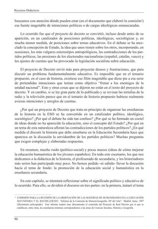 Recursos Did‡cticos
90
buscamos con atenci—n d—nde pueden estar (en el documento que elabor— la comisi—n3
)
esa fuente inagotable de intenciones pol’ticas o de cargas ideol—gicas enmascaradas.
Lo ocurrido fue que el proyecto de decreto se convirti—, incluso desde antes de su
aparici—n, en un catalizador de posiciones pol’ticas, ideol—gicas, sociol—gicas y, en
mucha menor medida, de posiciones sobre temas educativos. En el debate se ha mez-
clado la concepci—n de Estado, la idea que unos tienen sobre los otros, incorporando, en
ocasiones, los m‡s vulgares estereotipos antropol—gicos, las contradicciones de los par-
tidos pol’ticos, las presiones de los electorados nacionalistas (espa–ol, catal‡n, vasco) y
los ajustes de cuentas que ha provocado la legislaci—n socialista sobre educaci—n.
El proyecto de Decreto sirvi— m‡s para proyectar deseos y frustraciones, que para
discutir un problema fundamentalmente educativo. Es imposible que en el temario
propuesto, en el caso de historia, existiese ese fil—n inagotable que diese pie a esa serie
de pretendidas intenciones que ten’an como objetivo Òfrenar a los enemigos de la
unidad nacionalÓ. Esto y otras cosas que se dijeron no est‡n en el texto del proyecto de
decreto. Y en cambio, si se lee gran parte de lo publicado y se revisan las tertulias de la
radio y la televisi—n parece que en el temario de historia propuesto hubiese realmente
aviesas intenciones y arreglos de cuentas.
ÀPor quŽ un proyecto de Decreto que trata en principio de organizar las ense–anzas
de la historia en la ESO se ha convertido en un catalizador pol’tico, ideol—gico,
sociol—gico? ÀPor quŽ el debate ha sido tan confuso? ÀPor quŽ se ha formado un coctel
de ideas donde no ha aparecido la educaci—n, sino el concepto del Estado? ÀPor quŽ en
un tema de esta naturaleza afloran las contradicciones de los partidos pol’ticos? ÀEn quŽ
medida el discutir la historia que debe ense–arse en la Educaci—n Secundaria hace que
aparezca en la discusi—n la servidumbre de los partidos pol’ticos? Muchas preguntas
que exigen complejas y elaboradas respuestas.
En resumen, mucho ruido (pol’tico-social) y pocas nueces (ideas de c—mo mejorar
la educaci—n human’stica de los j—venes espa–oles). En todo este escenario, los que nos
dedicamos a la did‡ctica de la historia, el profesorado de secundaria, y los historiadores
m‡s serios han participado muy poco. No hemos podido -ni sabido- llevar la discusi—n
hacia el tema de fondo: la promoci—n de la educaci—n social y human’stica en la
ense–anza secundaria.
En este cap’tulo, se intentar‡ reflexionar sobre el significado pol’tico y educativo de
lo ocurrido. Para ello, se dividir‡ el discurso en tres partes: en la primera, tratarŽ el tema
3 COMISIîN PARA LA REVISIîN DE LA ORDENACIîN DE LAS MATERIAS DE HUMANIDADES EN LA EDUCACIîN
SECUNDARIA Y EL BACHILLERATO. "Informe de la Comisi—n de Historia-Geograf’a- Ht» del Arte". Madrid: Junio, 1997
(Documento policopiado). Este informe inspir— muy directamente el contenido del Proyecto de Real Decreto por el que se
establecen, entre otras, las ense–anzas m’nimas correspondientes a las ‡reas de Ciencias Sociales, Historia y Geograf’a.
 