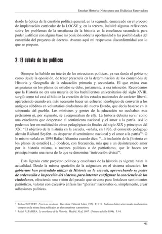Ense–ar Historia: Notas para una Did‡ctica Renovadora
91
desde la —ptica de la cuesti—n pol’tica general, en la segunda, enmarcado en el proceso
de implantaci—n curricular de la LOGSE y, en la tercera, incluirŽ algunas reflexiones
sobre los problemas de la ense–anza de la historia en la ense–anza secundaria para
poder justificar con alguna base mi posici—n sobre la oportunidad y las posibilidades del
contenido del proyecto de decreto. Avanzo aqu’ mi respetuosa disconformidad con lo
que se propuso.
2. El debate de los políticos
Siempre ha habido un interŽs de las estructuras pol’ticas, ya sea desde el gobierno
como desde la oposici—n, de tener presencia en la determinaci—n de los contenidos de
Historia y Geograf’a de la educaci—n primaria y secundaria. El que exista esas
asignaturas en los planes de estudio se debe, justamente, a esa intenci—n. Recordemos
que la Historia no era una materia de los bachilleratos universitarios del siglo XVIII,
surgi— como tal casi al hilo de la creaci—n de los estados nacionales de car‡cter liberal,
apareciendo cuando era m‡s necesario hacer un esfuerzo ideol—gico de convertir a los
antiguos sœbditos en voluntarios ciudadanos del nuevo Estado, que dec’a basarse en la
soberan’a del pueblo. Los ministros y gentes de la educaci—n no ocultaban esta
pretensi—n ni, por supuesto, se avergonzaban de ella. La historia deber’a servir como
una ense–anza que despertase el sentimiento nacional y el amor a la patria. As’ lo
podemos leer en multitud de obras pedag—gicas de finales del siglo XIX y principios del
XX. ÒEl objetivo de la historia en la escuela, -se–ala, en 1926, el conocido pedagogo
alem‡n Richard Seyfert- es despertar el sentimiento nacional y el amor a la patriaÓ4
. O
lo mismo se–ala en 1894 Rafael Altamira cuando dice: Ò...la inclusi—n de la [historia en
los planes de estudio] (...) obedece, con frecuencia, m‡s que a un desinteresado amor
por la historia misma, a razones pol’ticas o de patriotismo, que le hacen ser
principalmente una rama de lo que se denomina Ôinstrucci—n c’vicaÓ5
.
Esta ligaz—n entre proyecto pol’tico y ense–anza de la historia es vigente hasta la
actualidad. Desde la misma aparici—n de la asignatura en el sistema educativo, los
gobiernos han pretendido utilizar la Historia en la escuela, aprovechando su poder
de ordenaci—n e inspecci—n del sistema, para intentar configurar la conciencia de los
ciudadanos, ofreciendo una visi—n del pasado que sirviese para fortalecer sentimientos
patri—ticos, valorar con excesivo Žnfasis las ÒgloriasÓ nacionales o, simplemente, crear
adhesiones pol’ticas.
4 Richard SEYFERT. Pr‡cticas escolares. Barcelona: Editorial Labor, 1926. P. 135. Pod’amos haber seleccionado muchos otros
ejemplos en la misma l’nea publicados en a–os anteriores y posteriores.
5 Rafael ALTAMIRA. La ense–anza de la Historia. Madrid: Akal, 1997. (Primera edici—n 1894). P. 84.
 