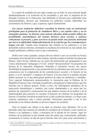 Recursos Did‡cticos
92
Es a partir de mediados de este siglo cuando, por un lado, la nueva historia ligada
fundamentalmente a la evoluci—n de las sociedades y, por otro, la irrupci—n de las
llamadas Ciencias de la Educaci—n, han debilitado el discurso que explicitaba estas
intencionalidades, discurso que manten’an los gobiernos cuando elaboraban sus
cuestionarios de Historia y que, al parecer, siguen manteniendo.
Las nuevas tendencias did‡cticas conceb’an la historia como un instrumento
privilegiado para la formaci—n de ciudadanos libres y con esp’ritu cr’tico y no de
entregados patriotas. La historia como materia educativa deb’a permitir utilizar las
posibilidades metodol—gicas del mŽtodo hist—rico para ense–ar a analizar
cr’ticamente el presente, y para acercarse al pasado desde una posici—n intelectual
que busca la objetividad, independientemente de la relaci—n que los contempor‡neos
tengan con Žste. Cuando estas tendencias han influido en los gobiernos y se han
pretendido realizar reformas, orientando la ense–anza de la historia en este sentido, han
surgido problemas y debates como el que comentamos.
Podr’a citar varios ejemplos, aunque s—lo me referirŽ a uno: lo ocurrido en Francia
a principios de la dŽcada de los a–os ochenta. Sucedi— cuando el ministro de educaci—n
francŽs, Alain Savary, influido por un sector del profesorado que propugnaba lo que
ven’a a denominarse Òpedagogie a lÕeveilÓ, intent— ÒdesnacionalizarÓ los programas de
historia de la educaci—n obligatoria. Pretend’a el ministerio Savary una mayor
flexibilidad de programaci—n y una orientaci—n de los contenidos que estuviesen m‡s en
consonancia con la comprensi—n de las contradicciones sociales y la historia de las
gentes, y no la ÒgrandeurÓ y epopeyas de Francia. Con este motivo se produjo un gran
debate nacional, en el que participaron pol’ticos de todas las tendencias y entidades.
Tuvo especial beligerancia pronacionalista la Asociaci—n para la Defensa de la
Repœblica Francesa, muy vinculada al gaullismo y dirigida por el a–ejo pol’tico que fue
ministro con el famoso general. Frente a estos, los reformadores partidarios de la
innovaci—n metodol—gica y tem‡tica, por cierto, abandonados a su suerte por los
pol’ticos de izquierda.La consecuencia fue que amplios sectores de la pol’tica y de la
intelectualidad gala pusieron en cuesti—n el proyecto de reformar los programas de
historia. El ministro socialista no pudo llevar a cabo su plan de reforma, y se lleg— a una
soluci—n salom—nica, m‡s o menos pactada.6
Situaciones parecidas a esta se han
producido en las œltimas dŽcadas en diversos lugares de occidente.
Pero en Espa–a este debate se ha dado en tŽrminos muy diferentes. No se ha
discutido sobre dos maneras de entender la ense–anza de la historia, como ocurri— en
Francia o en Inglaterra y Gales, a principios de la dŽcada de los setenta. Aqu’ los
tŽrminos de la polŽmica se han situado entre dos polos que, curiosamente, defienden
exactamente lo mismo: la idea de que la historia s—lo sirve para crear sentimientos y
6 Ve‡se: RenŽ GIRAULT. LÕHistoire et la GŽographie en Question. Rapport au Ministre de lÕƒducaton Nationale. Paris: Ministre
de lÕƒducaton Nationale./Service dÕInformation, 1983.
 