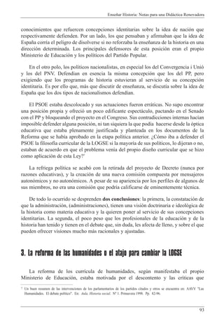 Ense–ar Historia: Notas para una Did‡ctica Renovadora
93
conocimientos que refuercen concepciones identitarias sobre la idea de naci—n que
respectivamente defienden. Por un lado, los que pensaban y afirmaban que la idea de
Espa–a corr’a el peligro de disolverse si no reforzaba la ense–anza de la historia en una
direcci—n determinada. Los principales defensores de esta posici—n eran el propio
Ministerio de Educaci—n y los pol’ticos del Partido Popular.
En el otro polo, los pol’ticos nacionalistas, en especial los del Convergencia i Uni—
y los del PNV. Defend’an en esencia la misma concepci—n que los del PP, pero
exigiendo que los programas de historia estuvieran al servicio de su concepci—n
identitaria. Es por ello que, m‡s que discutir de ense–anza, se discut’a sobre la idea de
Espa–a que los dos tipos de nacionalismos defend’an.
El PSOE estaba descolocado y sus actuaciones fueron err‡ticas. No supo encontrar
una posici—n propia y ofreci— un poco edificante espect‡culo, pactando en el Senado
con el PP y bloqueando el proyecto en el Congreso. Sus contradicciones internas hac’an
imposible defender alguna posici—n, ni tan siquiera la que pod’a hacerse desde la —ptica
educativa que estaba plenamente justificada y planteada en los documentos de la
Reforma que se hab’a aprobado en la etapa pol’tica anterior. ÀC—mo iba a defender el
PSOE la filosof’a curricular de la LOGSE si la mayor’a de sus pol’ticos, lo dijeran o no,
estaban de acuerdo en que el problema ven’a del propio dise–o curricular que se hizo
como aplicaci—n de esta Ley?7
La refriega pol’tica se acab— con la retirada del proyecto de Decreto (nunca por
razones educativas), y la creaci—n de una nueva comisi—n compuesta por mensajeros
auton—micos y no auton—micos. A pesar de su apariencia por los perfiles de algunos de
sus miembros, no era una comisi—n que podr’a calificarse de eminentemente tŽcnica.
De todo lo ocurrido se desprenden dos conclusiones: la primera, la constataci—n de
que la administraci—n, (administraciones), tienen una visi—n doctrinaria e ideol—gica de
la historia como materia educativa y la quieren poner al servicio de sus concepciones
identitarias. La segunda, el poco peso que los profesionales de la educaci—n y de la
historia han tenido y tienen en el debate que, sin duda, les afecta de lleno, y sobre el que
pueden ofrecer visiones mucho m‡s racionales y ajustadas.
3. La reforma de las humanidades o el atajo para cambiar la LOGSE
La reforma de los curr’cula de humanidades, segœn manifestaba el propio
Ministerio de Educaci—n, estaba motivada por el descontento y las cr’ticas que
7 Un buen resumen de las intervenciones de los parlamentarios de los partidos citados y otros se encuentra en: AAVV "Las
Humanidades. El debate pol’tico". En: Aula. Historia social. N¼ 1. Primavera 1998. Pp. 82-96.
 