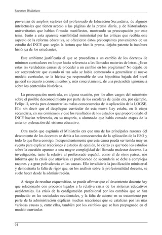 Recursos Did‡cticos
94
proven’an de amplios sectores del profesorado de Educaci—n Secundaria, de algunos
intelectuales que tienen acceso a las p‡ginas de la prensa diaria, y de historiadores
universitarios que hab’an firmado manifiestos, mostrando su preocupaci—n por este
tema. Junto a esta aparente sensibilidad ministerial por las cr’ticas que recib’a este
aspecto de la reforma educativa, se ofrecieron datos preocupantes provenientes de un
estudio del INCE que, segœn la lectura que hizo la prensa, dejaba patente la incultura
hist—rica de los estudiantes.
Este ambiente justificar’a el que se procediera a un cambio de los decretos de
m’nimos curriculares en lo que hac’a referencia a las llamadas materias de letras. ÀEran
estas las verdaderas causas de proceder a un cambio en los programas? No dejaba de
ser sorprendente que cuando ni tan s—lo se hab’a comenzado a generalizar el nuevo
modelo curricular, se le hiciese ya responsable de una hipotŽtica bajada del nivel
general en cuanto a conocimientos y, m‡s concretamente, de una pretendida ignorancia
sobre los contenidos hist—ricos.
La preocupaci—n mostrada, en alguna ocasi—n, por los altos cargos del ministerio
sobre el posible desconocimiento por parte de los escolares de quiŽn era, por ejemplo,
Felipe II, serv’a para demostrar las malas consecuencias de la aplicaci—n de la LOGSE.
Ello sin decir que el despliegue curricular de esta nueva Ley estaba, en la etapa
secundaria, en sus comienzos y que los resultados de los estudios que proporcionaba el
INCE hac’an referencia, en su mayor’a, a alumnado que hab’a cursado etapas de la
anterior ordenaci—n del sistema educativo.
Otra raz—n que esgrim’a el Ministerio era que una de las principales razones del
descontento de los docentes se deb’a a las consecuencias de la aplicaci—n de la ESO y
todo lo que lleva consigo. Independientemente que esta causa pueda ser tenida muy en
cuenta para explicar reacciones y estados de opini—n, lo cierto es que todo los estudios
sobre la cuesti—n apuntan a una mayor complejidad del llamado malestar docente. La
investigaci—n, tanto la relativa al profesorado espa–ol, como al de otros pa’ses, nos
informa que la crisis que atraviesa el profesorado de secundaria se debe a complejas
razones y a gran polivalencia en las causas. Ello invalidar’a la justificaci—n ministerial
y demostrar’a la falta de rigor que, en los an‡lisis sobre la profesionalidad docente, se
suele hacer desde la administraci—n.
A riesgo de resultar esquem‡tico, se puede afirmar que el descontento docente hay
que relacionarlo con procesos ligados a la relativa crisis de los sistemas educativos
occidentales. La crisis de la configuraci—n profesional por los cambios que se han
producido en las sociedades occidentales, y la falta de acierto en su tratamiento por
parte de la administraci—n explican muchas reacciones que se catalizan por las m‡s
variadas causas y, entre ellas, tambiŽn por los cambios que se han propugnado en el
modelo curricular.
 