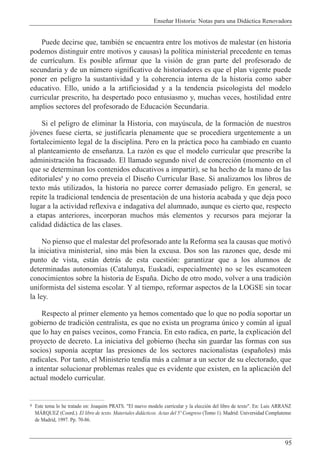 Ense–ar Historia: Notas para una Did‡ctica Renovadora
95
Puede decirse que, tambiŽn se encuentra entre los motivos de malestar (en historia
podemos distinguir entre motivos y causas) la pol’tica ministerial precedente en temas
de curr’culum. Es posible afirmar que la visi—n de gran parte del profesorado de
secundaria y de un nœmero significativo de historiadores es que el plan vigente puede
poner en peligro la sustantividad y la coherencia interna de la historia como saber
educativo. Ello, unido a la artificiosidad y a la tendencia psicologista del modelo
curricular prescrito, ha despertado poco entusiasmo y, muchas veces, hostilidad entre
amplios sectores del profesorado de Educaci—n Secundaria.
Si el peligro de eliminar la Historia, con mayœscula, de la formaci—n de nuestros
j—venes fuese cierta, se justificar’a plenamente que se procediera urgentemente a un
fortalecimiento legal de la disciplina. Pero en la pr‡ctica poco ha cambiado en cuanto
al planteamiento de ense–anza. La raz—n es que el modelo curricular que prescribe la
administraci—n ha fracasado. El llamado segundo nivel de concreci—n (momento en el
que se determinan los contenidos educativos a impartir), se ha hecho de la mano de las
editoriales8
y no como preve’a el Dise–o Curricular Base. Si analizamos los libros de
texto m‡s utilizados, la historia no parece correr demasiado peligro. En general, se
repite la tradicional tendencia de presentaci—n de una historia acabada y que deja poco
lugar a la actividad reflexiva e indagativa del alumnado, aunque es cierto que, respecto
a etapas anteriores, incorporan muchos m‡s elementos y recursos para mejorar la
calidad did‡ctica de las clases.
No pienso que el malestar del profesorado ante la Reforma sea la causas que motiv—
la iniciativa ministerial, sino m‡s bien la excusa. Dos son las razones que, desde mi
punto de vista, est‡n detr‡s de esta cuesti—n: garantizar que a los alumnos de
determinadas autonom’as (Catalunya, Euskadi, especialmente) no se les escamoteen
conocimientos sobre la historia de Espa–a. Dicho de otro modo, volver a una tradici—n
uniformista del sistema escolar. Y al tiempo, reformar aspectos de la LOGSE sin tocar
la ley.
Respecto al primer elemento ya hemos comentado que lo que no pod’a soportar un
gobierno de tradici—n centralista, es que no exista un programa œnico y comœn al igual
que lo hay en pa’ses vecinos, como Francia. En esto radica, en parte, la explicaci—n del
proyecto de decreto. La iniciativa del gobierno (hecha sin guardar las formas con sus
socios) supon’a aceptar las presiones de los sectores nacionalistas (espa–oles) m‡s
radicales. Por tanto, el Ministerio tend’a m‡s a calmar a un sector de su electorado, que
a intentar solucionar problemas reales que es evidente que existen, en la aplicaci—n del
actual modelo curricular.
8 Este tema lo he tratado en: Joaquim PRATS. "El nuevo modelo curricular y la elecci—n del libro de texto". En: Luis ARRANZ
MçRQUEZ (Coord.). El libro de texto. Materiales did‡cticos. Actas del 5¼ Congreso (Tomo 1). Madrid: Universidad Complutense
de Madrid, 1997. Pp. 70-86.
 