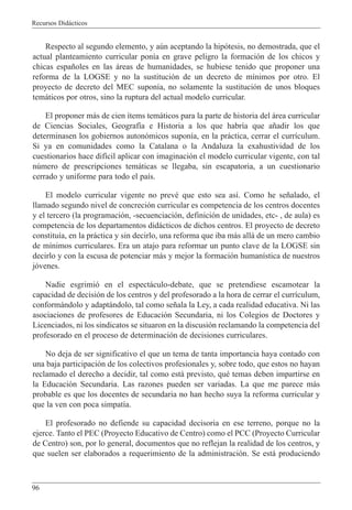 Recursos Did‡cticos
96
Respecto al segundo elemento, y aœn aceptando la hip—tesis, no demostrada, que el
actual planteamiento curricular pon’a en grave peligro la formaci—n de los chicos y
chicas espa–oles en las ‡reas de humanidades, se hubiese tenido que proponer una
reforma de la LOGSE y no la sustituci—n de un decreto de m’nimos por otro. El
proyecto de decreto del MEC supon’a, no solamente la sustituci—n de unos bloques
tem‡ticos por otros, sino la ruptura del actual modelo curricular.
El proponer m‡s de cien ’tems tem‡ticos para la parte de historia del ‡rea curricular
de Ciencias Sociales, Geograf’a e Historia a los que habr’a que a–adir los que
determinasen los gobiernos auton—micos supon’a, en la pr‡ctica, cerrar el curr’culum.
Si ya en comunidades como la Catalana o la Andaluza la exahustividad de los
cuestionarios hace dif’cil aplicar con imaginaci—n el modelo curricular vigente, con tal
nœmero de prescripciones tem‡ticas se llegaba, sin escapatoria, a un cuestionario
cerrado y uniforme para todo el pa’s.
El modelo curricular vigente no prevŽ que esto sea as’. Como he se–alado, el
llamado segundo nivel de concreci—n curricular es competencia de los centros docentes
y el tercero (la programaci—n, -secuenciaci—n, definici—n de unidades, etc- , de aula) es
competencia de los departamentos did‡cticos de dichos centros. El proyecto de decreto
constitu’a, en la pr‡ctica y sin decirlo, una reforma que iba m‡s all‡ de un mero cambio
de m’nimos curriculares. Era un atajo para reformar un punto clave de la LOGSE sin
decirlo y con la escusa de potenciar m‡s y mejor la formaci—n human’stica de nuestros
j—venes.
Nadie esgrimi— en el espect‡culo-debate, que se pretendiese escamotear la
capacidad de decisi—n de los centros y del profesorado a la hora de cerrar el curr’culum,
conform‡ndolo y adapt‡ndolo, tal como se–ala la Ley, a cada realidad educativa. Ni las
asociaciones de profesores de Educaci—n Secundaria, ni los Colegios de Doctores y
Licenciados, ni los sindicatos se situaron en la discusi—n reclamando la competencia del
profesorado en el proceso de determinaci—n de decisiones curriculares.
No deja de ser significativo el que un tema de tanta importancia haya contado con
una baja participaci—n de los colectivos profesionales y, sobre todo, que estos no hayan
reclamado el derecho a decidir, tal como est‡ previsto, quŽ temas deben impartirse en
la Educaci—n Secundaria. Las razones pueden ser variadas. La que me parece m‡s
probable es que los docentes de secundaria no han hecho suya la reforma curricular y
que la ven con poca simpat’a.
El profesorado no defiende su capacidad decisoria en ese terreno, porque no la
ejerce. Tanto el PEC (Proyecto Educativo de Centro) como el PCC (Proyecto Curricular
de Centro) son, por lo general, documentos que no reflejan la realidad de los centros, y
que suelen ser elaborados a requerimiento de la administraci—n. Se est‡ produciendo
 