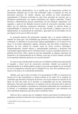 Ense–ar Historia: Notas para una Did‡ctica Renovadora
97
una cierta ficci—n administrativa, en la medida que las inspecciones reciben los
documentos sabiendo que no han sido elaborados segœn el esquema de toma de
decisiones prescrito. Es sabido, adem‡s, que muchos de estos documentos,
especialmente el Proyecto Curricular de cada çrea, proceden de versiones que se
distribuyen gratuitamente con soporte inform‡tico por algunas editoriales. Centros
docentes y administraci—n parecen conformarse con esta situaci—n vergonzante. Los
segundos, y parte de los llamados terceros niveles de concreci—n curricular, vienen
dados por las diferentes propuestas editoriales. Aunque la pr‡ctica diaria es
responsabilidad, la mayor’as de las veces, de cada docente y algunas veces de los
departamentos, la secuenciaci—n de contenidos y gran parte de las actividades son las
que figuran en los nuevos libros de texto9
.
La actuaci—n pr‡ctica del profesorado responde m‡s a su manera habitual de
impartir las clases que a las ritualidades que promueve la literatura que acompa–a al
curr’culum. La Reforma le ha provocado algunas perplejidades y, en el mejor de los
casos, le ha hecho replantearse algunas cuestiones que han hecho evolucionar su
pr‡ctica. En este sentido ha actuado como un cierto revulsivo ideol—gico.
Desgraciadamente, muchos buenos y experimentados profesores y profesoras han
reaccionado negativamente ante la Òdoctrina oficialÓ ya que la consideran ofensiva a su
probado buen hacer. Otros, quiz‡ los que han participado en algunas estructuras de
formaci—n o de experimentaci—n de la reforma, creen que el nuevo modelo curricular
les ha aportado elementos positivos en su acci—n docente10
.
Lo cierto es que el profesorado no intervino en el debate en defensa de poder decidir
el segundo y tercer nivel de concreci—n curricular. Adopt— una posici—n de
indeterminaci—n en el debate pœblico, porque lo que m‡s preocupaba en ese momento
no era la competencia curricular que le otorgaba la Ley, sino otros problemas que se
tienen en las aulas y en su desarrollo profesional.
Adem‡s, Àpor quŽ se iban a levantar si lo que propon’a el MEC en el proyecto de
decreto era lo que normalmente se intenta ense–ar en las aulas? Si se compara los
contenidos que prescribe el proyecto de decreto, con lo que incluyen la mayor’a de los
libros de texto que est‡n en el mercado, se comprobar‡ que no hay sustanciales
diferencias. Para quŽ tanto alboroto si el segundo nivel de concreci—n (de la mano de
las editoriales) ha tendido a consolidar los contenidos tradicionales de la ense–anza de
la historia, si exceptuamos algunas ejemplares programaciones, que contrastan con
otras sopor’feras propuestas que dicen hacer ense–anza cr’tica.
Todo nos lleva a pensar que los verdaderos motivos para lanzar la reforma de los
programas consist’a en intervenir en la normativa general que hace referencia al modelo
9 Joaquim PRATS. "El nuevo modelo curricular ..." Op. Cit., p. 81.
10 Idem, p. 80.
 