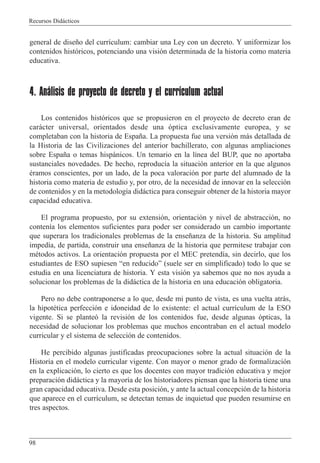 Recursos Did‡cticos
98
general de dise–o del curr’culum: cambiar una Ley con un decreto. Y uniformizar los
contenidos hist—ricos, potenciando una visi—n determinada de la historia como materia
educativa.
4. Análisis de proyecto de decreto y el currículum actual
Los contenidos hist—ricos que se propusieron en el proyecto de decreto eran de
car‡cter universal, orientados desde una —ptica exclusivamente europea, y se
completaban con la historia de Espa–a. La propuesta fue una versi—n m‡s detallada de
la Historia de las Civilizaciones del anterior bachillerato, con algunas ampliaciones
sobre Espa–a o temas hisp‡nicos. Un temario en la l’nea del BUP, que no aportaba
sustanciales novedades. De hecho, reproduc’a la situaci—n anterior en la que algunos
Žramos conscientes, por un lado, de la poca valoraci—n por parte del alumnado de la
historia como materia de estudio y, por otro, de la necesidad de innovar en la selecci—n
de contenidos y en la metodolog’a did‡ctica para conseguir obtener de la historia mayor
capacidad educativa.
El programa propuesto, por su extensi—n, orientaci—n y nivel de abstracci—n, no
conten’a los elementos suficientes para poder ser considerado un cambio importante
que superara los tradicionales problemas de la ense–anza de la historia. Su amplitud
imped’a, de partida, construir una ense–anza de la historia que permitese trabajar con
mŽtodos activos. La orientaci—n propuesta por el MEC pretend’a, sin decirlo, que los
estudiantes de ESO supiesen Òen reducidoÓ (suele ser en simplificado) todo lo que se
estudia en una licenciatura de historia. Y esta visi—n ya sabemos que no nos ayuda a
solucionar los problemas de la did‡ctica de la historia en una educaci—n obligatoria.
Pero no debe contraponerse a lo que, desde mi punto de vista, es una vuelta atr‡s,
la hipotŽtica perfecci—n e idoneidad de lo existente: el actual curr’culum de la ESO
vigente. Si se plante— la revisi—n de los contenidos fue, desde algunas —pticas, la
necesidad de solucionar los problemas que muchos encontraban en el actual modelo
curricular y el sistema de selecci—n de contenidos.
He percibido algunas justificadas preocupaciones sobre la actual situaci—n de la
Historia en el modelo curricular vigente. Con mayor o menor grado de formalizaci—n
en la explicaci—n, lo cierto es que los docentes con mayor tradici—n educativa y mejor
preparaci—n did‡ctica y la mayor’a de los historiadores piensan que la historia tiene una
gran capacidad educativa. Desde esta posici—n, y ante la actual concepci—n de la historia
que aparece en el curr’culum, se detectan temas de inquietud que pueden resumirse en
tres aspectos.
 