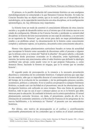 Ense–ar Historia: Notas para una Did‡ctica Renovadora
99
El primero, es la posible disoluci—n del conocimiento hist—rico en una amalgama
metodol—gicamente no estructurada a la que llamamos Ciencias Sociales. En todas las
Ciencias Sociales hay un objeto comœn, que es lo social, pero en el desarrollo de las
metodolog’as, en la capacidad de interrelaci—n con otras disciplinas, en la configuraci—n
epistemol—gica, etc. hay diferencias muy importantes.
La historia tiene un modo de construir el conocimiento diferente de otras ciencias
sociales y su grado de desarrollo te—rico no es el mismo que el de ciencias nuevas o en
estado de configuraci—n. Diluida en las Ciencias Sociales y perdiendo su sustantividad
disciplinar, la historia deviene necesariamente en una sopa de anŽcdotas, y se convierte
en un repertorio de ÒhistoriasÓ que s—lo sirven para darle un toque pretendidamente
erudito a un problema actual. La desustanciaci—n de la historia como conocimiento
completo y aut—nomo supone, en la pr‡ctica, descartarla como conocimiento educativo.
Hemos visto algunos planteamientos curriculares basados en temas de actualidad
que incorporan la historia como sazonador de discusiones sobre el presente o algunos
que la utilizan como si se tratara del Òbaœl de la abuelitaÓ. Sin quiz‡ saberlo, y diciendo
que hablan desde posiciones avanzadas en la educaci—n, est‡n legitimando, por
omisi—n, las teor’as m‡s reaccionarias sobre el saber hist—rico que defiende la ideolog’a
neoliberal m‡s salvaje, como puede verse en lo que propone Fukuyama, o, como
denuncia Dosse, haciendo la historia en migajas, que es lo mismo que no ense–ar
historia11
.
El segundo punto de preocupaci—n es la renuncia a la necesaria presentaci—n
diacr—nica y sistem‡tica de los contenidos hist—ricos. Cualquier persona que sepa algo
de esta materia, sabe que es imposible disociar el conocimiento de la historia del paso
del tiempo, de la evoluci—n de las sociedades, y de los prolongados procesos sociales,
econ—micos, pol’ticos y culturales. Si no se analiza con perspectiva cualquier fen—meno
hist—rico, se puede caer con facilidad en el presentismo, una de las aberraciones que la
divulgaci—n hist—rica est‡ sufriendo en estos tiempos. Para esta forma de ignorancia
hist—rica, todo lo que no sea el ayer o anteayer parece ya no es la historia que debe
interesar para la educaci—n. Se confunde la historia con la cr—nica period’stica. El actual
planteamiento curricular favorece, sin duda, el presentismo, prueba de ello es la
eliminaci—n de contenidos anteriores a la Revoluci—n Francesa en los programas de los
nuevos bachilleratos, o la insistencia en ÒilustrarÓ el presente con sus antecedentes
hist—ricos.
Por œltimo, otro motivo de preocupaci—n es el confuso y cient’ficamente
cuestionable planteamiento de los contenidos que se realiza en el actual curr’culum.
11 Ve‡se: Francis FUKUYAMA. El fin de la Historia y el œltimo hombre. Barcelona: Ed. Planeta De Agostini, 1992, y Fran•ois
DOSSE. La historia en migajas. Valencia: Edicions Alfons el Magnˆnim, 1988.
 