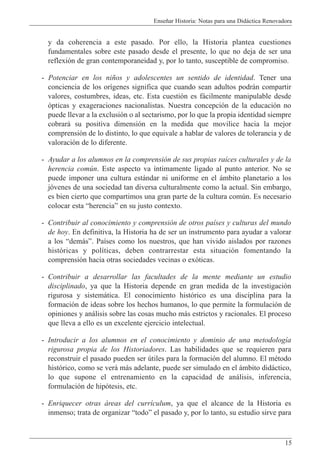 Ense–ar Historia: Notas para una Did‡ctica Renovadora
15
y da coherencia a este pasado. Por ello, la Historia plantea cuestiones
fundamentales sobre este pasado desde el presente, lo que no deja de ser una
reflexi—n de gran contemporaneidad y, por lo tanto, susceptible de compromiso.
- Potenciar en los ni–os y adolescentes un sentido de identidad. Tener una
conciencia de los or’genes significa que cuando sean adultos podr‡n compartir
valores, costumbres, ideas, etc. Esta cuesti—n es f‡cilmente manipulable desde
—pticas y exageraciones nacionalistas. Nuestra concepci—n de la educaci—n no
puede llevar a la exclusi—n o al sectarismo, por lo que la propia identidad siempre
cobrar‡ su positiva dimensi—n en la medida que movilice hacia la mejor
comprensi—n de lo distinto, lo que equivale a hablar de valores de tolerancia y de
valoraci—n de lo diferente.
- Ayudar a los alumnos en la comprensi—n de sus propias ra’ces culturales y de la
herencia comœn. Este aspecto va ’ntimamente ligado al punto anterior. No se
puede imponer una cultura est‡ndar ni uniforme en el ‡mbito planetario a los
j—venes de una sociedad tan diversa culturalmente como la actual. Sin embargo,
es bien cierto que compartimos una gran parte de la cultura comœn. Es necesario
colocar esta ÒherenciaÓ en su justo contexto.
- Contribuir al conocimiento y comprensi—n de otros pa’ses y culturas del mundo
de hoy. En definitiva, la Historia ha de ser un instrumento para ayudar a valorar
a los Òdem‡sÓ. Pa’ses como los nuestros, que han vivido aislados por razones
hist—ricas y pol’ticas, deben contrarrestar esta situaci—n fomentando la
comprensi—n hacia otras sociedades vecinas o ex—ticas.
- Contribuir a desarrollar las facultades de la mente mediante un estudio
disciplinado, ya que la Historia depende en gran medida de la investigaci—n
rigurosa y sistem‡tica. El conocimiento hist—rico es una disciplina para la
formaci—n de ideas sobre los hechos humanos, lo que permite la formulaci—n de
opiniones y an‡lisis sobre las cosas mucho m‡s estrictos y racionales. El proceso
que lleva a ello es un excelente ejercicio intelectual.
- Introducir a los alumnos en el conocimiento y dominio de una metodolog’a
rigurosa propia de los Historiadores. Las habilidades que se requieren para
reconstruir el pasado pueden ser œtiles para la formaci—n del alumno. El mŽtodo
hist—rico, como se ver‡ m‡s adelante, puede ser simulado en el ‡mbito did‡ctico,
lo que supone el entrenamiento en la capacidad de an‡lisis, inferencia,
formulaci—n de hip—tesis, etc.
- Enriquecer otras ‡reas del curr’culum, ya que el alcance de la Historia es
inmenso; trata de organizar ÒtodoÓ el pasado y, por lo tanto, su estudio sirve para
 
