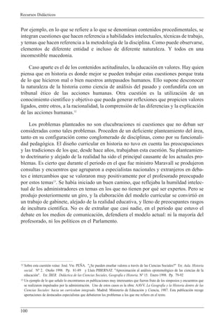 Recursos Did‡cticos
100
Por ejemplo, en lo que se refiere a lo que se denominan contenidos procedimentales, se
integran cuestiones que hacen referencia a habilidades intelectuales, tŽcnicas de trabajo,
y temas que hacen referencia a la metodolog’a de la disciplina. Como puede observarse,
elementos de diferente entidad e incluso de diferente naturaleza. Y todos en una
incomestible macedonia.
Caso aparte es el de los contenidos actitudinales, la educaci—n en valores. Hay quien
piensa que en historia es donde mejor se pueden trabajar estas cuestiones porque trata
de lo que hicieron mal o bien nuestros antepasados humanos. Ello supone desconocer
la naturaleza de la historia como ciencia de an‡lisis del pasado y confundirla con un
tribunal Žtico de las acciones humanas. Otra cuesti—n es la utilizaci—n de un
conocimiento cient’fico y objetivo que pueda generar reflexiones que propicien valores
ligados, entre otros, a la racionalidad, la comprensi—n de las diferencias y la explicaci—n
de las acciones humanas.12
Los problemas planteados no son elucubraciones ni cuestiones que no deban ser
consideradas como tales problemas. Proceden de un deficiente planteamiento del ‡rea,
tanto en su configuraci—n como conglomerado de disciplinas, como por su funcionali-
dad pedag—gica. El dise–o curricular en historia no tuvo en cuenta las preocupaciones
y las tradiciones de los que, desde hace a–os, trabajaban esta cuesti—n. Su planteamien-
to doctrinario y alejado de la realidad ha sido el principal causante de los actuales pro-
blemas. Es cierto que durante el periodo en el que fue ministro Maravall se produjeron
consultas y encuentros que agruparon a especialistas nacionales y extranjeros en deba-
tes e intercambios que se valoraron muy positivamente por el profesorado preocupado
por estos temas13
. Se hab’a iniciado un buen camino, que reflejaba la humildad intelec-
tual de los administradores en temas en los que no tienen por quŽ ser expertos. Pero se
produjo posteriormente un giro, y la elaboraci—n del modelo curricular se convirti— en
un trabajo de gabinete, alejado de la realidad educativa, y lleno de preocupantes rasgos
de incultura cient’fica. No es de extra–ar que casi nadie, en el periodo que estuvo el
debate en los medios de comunicaci—n, defendiera el modelo actual: ni la mayor’a del
profesorado, ni los pol’ticos en el Parlamento.
12 Sobre esta cuesti—n ve‡se: JosŽ. Vte. PE„A. "ÀSe pueden ense–ar valores a travŽs de las Ciencias Sociales?" En: Aula. Historia
social. N¼ 2. Oto–o 1998. Pp. 81-89 y Llu’s PIBERNAT. "Aproximaci—n al an‡lisis epistemol—gico de las ciencias de la
educaci—n". En: êBER. Did‡ctica de las Ciencias Sociales, Geograf’a e Historia. N¼ 15. Enero 1998. Pp. 79-92
13 Un ejemplo de lo que se–alo lo encontramos en publicaciones muy interesantes que fueron fruto de los simposios y encuentros que
se realizaron impulsados por la administraci—n. Uno de estos casos es la obra: AAVV. La Geograf’a y la Historia dentro de las
Ciencias Sociales: hacia un curr’culum integrado. Madrid: Ministerio de Educaci—n y Ciencia, 1987. Esta publicaci—n recoge
aportaciones de destacados especialistas que debatieron los problemas a los que me refiero en el texto.
 