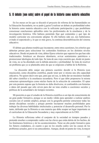 Ense–ar Historia: Notas para una Did‡ctica Renovadora
101
5. El debate (non nato) sobre el papel de la historia como materia educativa
En los meses en los que se discuti— el proyecto de reforma de las humanidades en
la Educaci—n Secundaria, no se pudo (Àquiso?) realizar un debate en profundidad sobre
la historia como materia educativa con la suficiente participaci—n y que posibilitara
consensuar conclusiones aplicables entre los profesionales de la ense–anza y de la
investigaci—n hist—rica. Ello hubiera permitido fijar quŽ contenidos y quŽ tipo de
modelo curricular era conveniente adoptar. Si ello hubiera sido as’, nos hubiŽramos
evitado el espect‡culo y, lo que es m‡s grave, la continua desestabilizaci—n del sistema
educativo.
El debate que planteo tendr’a que incorporar, entre otras cuestiones, los criterios que
deber’an primar para seleccionar los contenidos hist—ricos en los distintos niveles
educativos. Desde mi punto de vista, deben fijarse criterios que superen los que han sido
tradicionales: fortalecer un discurso identitario, avivar sentimientos patri—ticos o
promocionar ideolog’as de todo tipo. Se trata de una vieja cuesti—n que, desde mi punto
de vista, no se ha abordado con la debida atenci—n y profundidad. Se trata de resolver
un problema que ya se planteaba antes de que se empezara a hablar de la Reforma.
La discusi—n debe zanjar una primera cuesti—n: decidir si la Historia (con
mayœscula), como disciplina cient’fica, puede tener por si misma una alta capacidad
educativa. No quiere decir esto que, para que as’ sea, se deba dar un mec‡nico traslado
del saber cient’fico a la ense–anza secundaria. Pero s’ que debe proponerse la misma
estructura epistemol—gica como nœcleo fuerte de la selecci—n de contenidos. El optar
por esta postura supone que la historia no debe disolverse, ni confundirla con historias
o datos del pasado que s—lo sirven para dar un tono erudito a cuestiones sociales y
pol’ticas de la actualidad o de tiempos recientes.
Mi posici—n es que el estudio de la Historia cient’fica es un tipo de conocimiento de
un gran poder formativo, porque es un medio v‡lido para aprender a realizar an‡lisis
sociales (en el sentido amplio), porque con la geograf’a permite estructurar todas las
dem‡s disciplinas sociales y porque permite incorporar muchas posibilidades para
trabajar las diversas habilidades intelectuales y potenciar el desarrollo personal. Por lo
tanto, defiendo que la Historia es una materia que debe ocupar un lugar importante en
el curr’culum de la Educaci—n Secundaria y muy especialmente en la ESO.
La Historia reflexiona sobre el conjunto de la sociedad en tiempos pasados y
pretende ense–ar a comprender cu‡les son las claves que est‡n detr‡s de los hechos, de
los fen—menos hist—ricos y de los acontecimientos. Tiene un alto poder formativo para
los futuros ciudadanos, en cuanto a que no les ense–a cu‡les son las causas de los
problemas actuales, pero s’ sus antecedentes. Aunque, desde mi punto de vista, la mayor
 