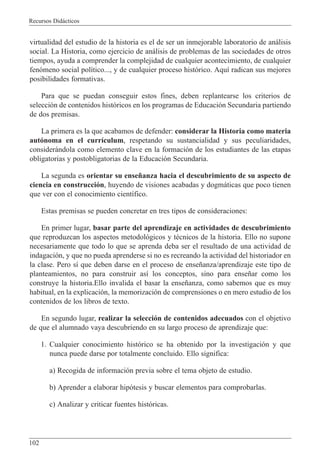 Recursos Did‡cticos
102
virtualidad del estudio de la historia es el de ser un inmejorable laboratorio de an‡lisis
social. La Historia, como ejercicio de an‡lisis de problemas de las sociedades de otros
tiempos, ayuda a comprender la complejidad de cualquier acontecimiento, de cualquier
fen—meno social pol’tico..., y de cualquier proceso hist—rico. Aqu’ radican sus mejores
posibilidades formativas.
Para que se puedan conseguir estos fines, deben replantearse los criterios de
selecci—n de contenidos hist—ricos en los programas de Educaci—n Secundaria partiendo
de dos premisas.
La primera es la que acabamos de defender: considerar la Historia como materia
aut—noma en el curr’culum, respetando su sustancialidad y sus peculiaridades,
consider‡ndola como elemento clave en la formaci—n de los estudiantes de las etapas
obligatorias y postobligatorias de la Educaci—n Secundaria.
La segunda es orientar su ense–anza hacia el descubrimiento de su aspecto de
ciencia en construcci—n, huyendo de visiones acabadas y dogm‡ticas que poco tienen
que ver con el conocimiento cient’fico.
Estas premisas se pueden concretar en tres tipos de consideraciones:
En primer lugar, basar parte del aprendizaje en actividades de descubrimiento
que reproduzcan los aspectos metodol—gicos y tŽcnicos de la historia. Ello no supone
necesariamente que todo lo que se aprenda deba ser el resultado de una actividad de
indagaci—n, y que no pueda aprenderse si no es recreando la actividad del historiador en
la clase. Pero s’ que deben darse en el proceso de ense–anza/aprendizaje este tipo de
planteamientos, no para construir as’ los conceptos, sino para ense–ar como los
construye la historia.Ello invalida el basar la ense–anza, como sabemos que es muy
habitual, en la explicaci—n, la memorizaci—n de comprensiones o en mero estudio de los
contenidos de los libros de texto.
En segundo lugar, realizar la selecci—n de contenidos adecuados con el objetivo
de que el alumnado vaya descubriendo en su largo proceso de aprendizaje que:
1. Cualquier conocimiento hist—rico se ha obtenido por la investigaci—n y que
nunca puede darse por totalmente concluido. Ello significa:
a) Recogida de informaci—n previa sobre el tema objeto de estudio.
b) Aprender a elaborar hip—tesis y buscar elementos para comprobarlas.
c) Analizar y criticar fuentes hist—ricas.
 