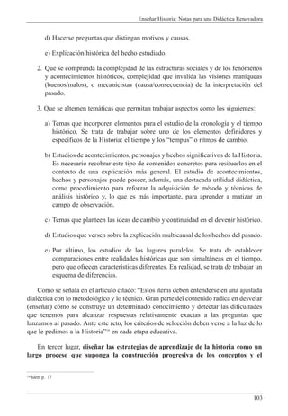 Ense–ar Historia: Notas para una Did‡ctica Renovadora
103
d) Hacerse preguntas que distingan motivos y causas.
e) Explicaci—n hist—rica del hecho estudiado.
2. Que se comprenda la complejidad de las estructuras sociales y de los fen—menos
y acontecimientos hist—ricos, complejidad que invalida las visiones maniqueas
(buenos/malos), o mecanicistas (causa/consecuencia) de la interpretaci—n del
pasado.
3. Que se alternen tem‡ticas que permitan trabajar aspectos como los siguientes:
a) Temas que incorporen elementos para el estudio de la cronolog’a y el tiempo
hist—rico. Se trata de trabajar sobre uno de los elementos definidores y
espec’ficos de la Historia: el tiempo y los ÒtempusÓ o ritmos de cambio.
b) Estudios de acontecimientos, personajes y hechos significativos de la Historia.
Es necesario recobrar este tipo de contenidos concretos para resituarlos en el
contexto de una explicaci—n m‡s general. El estudio de acontecimientos,
hechos y personajes puede poseer, adem‡s, una destacada utilidad did‡ctica,
como procedimiento para reforzar la adquisici—n de mŽtodo y tŽcnicas de
an‡lisis hist—rico y, lo que es m‡s importante, para aprender a matizar un
campo de observaci—n.
c) Temas que planteen las ideas de cambio y continuidad en el devenir hist—rico.
d) Estudios que versen sobre la explicaci—n multicausal de los hechos del pasado.
e) Por œltimo, los estudios de los lugares paralelos. Se trata de establecer
comparaciones entre realidades hist—ricas que son simult‡neas en el tiempo,
pero que ofrecen caracter’sticas diferentes. En realidad, se trata de trabajar un
esquema de diferencias.
Como se se–ala en el art’culo citado: ÒEstos items deben entenderse en una ajustada
dialŽctica con lo metodol—gico y lo tŽcnico. Gran parte del contenido radica en desvelar
(ense–ar) c—mo se construye un determinado conocimiento y detectar las dificultades
que tenemos para alcanzar respuestas relativamente exactas a las preguntas que
lanzamos al pasado. Ante este reto, los criterios de selecci—n deben verse a la luz de lo
que le pedimos a la HistoriaÓ14
en cada etapa educativa.
En tercer lugar, dise–ar las estrategias de aprendizaje de la historia como un
largo proceso que suponga la construcci—n progresiva de los conceptos y el
14 Idem p. 17
 
