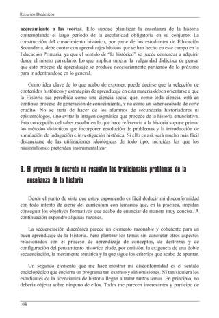 Recursos Did‡cticos
104
acercamiento a las teor’as. Ello supone planificar la ense–anza de la historia
contemplando el largo periodo de la escolaridad obligatoria en su conjunto. La
construcci—n del conocimiento hist—rico, por parte de los estudiantes de Educaci—n
Secundaria, debe contar con aprendizajes b‡sicos que se han hecho en este campo en la
Educaci—n Primaria, ya que el sentido de Òlo hist—ricoÓ se puede comenzar a adquirir
desde el mismo parvulario. Lo que implica superar la vulgaridad did‡ctica de pensar
que este proceso de aprendizaje se produce necesariamente partiendo de lo pr—ximo
para ir adentr‡ndose en lo general.
Como idea clave de lo que acabo de exponer, puede decirse que la selecci—n de
contenidos hist—ricos y estrategias de aprendizaje en esta materia deben orientarse a que
la Historia sea percibida como una ciencia social que, como toda ciencia, est‡ en
continuo proceso de generaci—n de conocimiento, y no como un saber acabado de corte
erudito. No se trata de hacer de los alumnos de secundaria historiadores ni
epistem—logos, sino evitar la imagen dogm‡tica que procede de la historia enunciativa.
Esta concepci—n del saber escolar en lo que hace referencia a la historia supone primar
los mŽtodos did‡cticos que incorporen resoluci—n de problemas y la introducci—n de
simulaci—n de indagaci—n e investigaci—n hist—rica. Si ello es as’, ser‡ mucho m‡s f‡cil
distanciarse de las utilizaciones ideol—gicas de todo tipo, incluidas las que los
nacionalismos pretenden instrumentalizar
6. El proyecto de decreto no resuelve los tradicionales problemas de la
enseñanza de la historia
Desde el punto de vista que estoy exponiendo es f‡cil deducir mi disconformidad
con todo intento de cierre del curr’culum con temarios que, en la pr‡ctica, impidan
conseguir los objetivos formativos que acabo de enunciar de manera muy concisa. A
continuaci—n expondrŽ algunas razones.
La secuenciaci—n diacr—nica parece un elemento razonable y coherente para un
buen aprendizaje de la Historia. Pero plantear los temas sin concretar otros aspectos
relacionados con el proceso de aprendizaje de conceptos, de destrezas y de
configuraci—n del pensamiento hist—rico elude, por omisi—n, la exigencia de una doble
secuenciaci—n, la meramente tem‡tica y la que sigue los criterios que acabo de apuntar.
Un segundo elemento que me hace mostrar mi disconformidad es el sentido
enciclopŽdico que encierra un programa tan extenso y sin omisiones. Ni tan siquiera los
estudiantes de la licenciatura de historia llegan a tratar tantos temas. En principio, no
deber’a objetar sobre ninguno de ellos. Todos me parecen interesantes y participo de
 