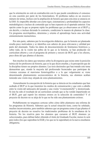 Ense–ar Historia: Notas para una Did‡ctica Renovadora
105
que la orientaci—n no est‡ en contradicci—n con lo que puede considerarse el consenso
en esta cuesti—n por parte de los historiadores. El problema radica en un excesivo
nœmero de temas, incluso con la ampliaci—n de horario que para esta ‡rea se anuncia en
la ESO. Es imposible abordar con cierto rigor, sistematismo y profundidad los aspectos
metodol—gicos e incluso de contenido que se han expuesto en el apartado anterior. Una
opci—n como la que se propone repite los problemas que ya observamos en el BUP y,
sin decirlo, o incluso diciendo lo contrario, condiciona la manera de plantear la clase.
Un programa enciclopŽdico, determina y orienta el aprendizaje hacia una actividad
eminentemente memor’stica.
Por otra parte, sabemos por la investigaci—n did‡ctica, que la historia as’ planteada
resulta poco motivadora y se identifica con saberes de poca relevancia y utilidad por
parte del alumnado. Todos los datos de desconocimiento de fen—menos hist—ricos y,
sobre todo, de la visi—n tan pobre de lo que es la historia, se han producido sin
curr’culum abierto y con el programa de primero y tercero de BUP, que a los efectos,
poco dista del que plantea el decreto.
Son muchos los datos que tenemos sobre la divergencia que existe entre la posici—n
te—rica de los profesores de historia, que es la que dicen ense–ar, y la percepci—n que de
la disciplina tienen sus propios alumnos. Las tesis doctorales que han tratado este tema
demuestran que, siendo la mayor’a del profesorado licenciados que participan de
visiones cercanas al marxismo historiogr‡fico o a lo que vulgarmente se viene
denominando planteamiento socioecon—mico de la historia, sus alumnos acaban
teniendo una visi—n muy alejada de estos planteamientos.
Generalmente la concepci—n de la historia que se detecta en los estudiantes que han
acabado el BUP es la que trasmiten los medios de comunicaci—n y que est‡ a caballo
entre la visi—n del anticuario del pasado y una visi—n ÒevenementielleÓ y desteorizada.
Si Žste ha sido el resultado de un curr’culum cerrado que se ha venido impartiendo en
el BUP, Àpor quŽ repetir los mismos errores en la selecci—n de contenidos? Y el
proyecto de decreto no se aleja de lo que no ha sido una planteamiento exitoso.
Probablemente no tengamos certezas sobre c—mo debe plantearse una reforma de
los programas de Historia. Sabemos que la actual situaci—n tiene, como he se–alado,
muchos inconvenientes, pero tambiŽn sabemos que un programa como el que plantea el
proyecto de decreto no resuelve los tradicionales problemas de la ense–anza de la
historia. No los resolv’a para los alumnos que cursaron el BUP, alumnos ya
seleccionados, pues deb’an haber obtenido el t’tulo de Graduado Escolar, menos lo ser‡
para todos (los que superaban la EGB y los que no la superaban) en la nueva ense–anza
obligatoria.
 