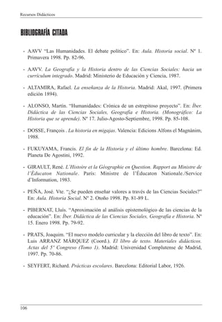 Recursos Did‡cticos
106
BIBLIOGRAFÍA CITADA
- AAVV ÒLas Humanidades. El debate pol’ticoÓ. En: Aula. Historia social. N¼ 1.
Primavera 1998. Pp. 82-96.
- AAVV. La Geograf’a y la Historia dentro de las Ciencias Sociales: hacia un
curr’culum integrado. Madrid: Ministerio de Educaci—n y Ciencia, 1987.
- ALTAMIRA, Rafael. La ense–anza de la Historia. Madrid: Akal, 1997. (Primera
edici—n 1894).
- ALONSO, Mart’n. ÒHumanidades: Cr—nica de un estrepitoso proyectoÓ. En: êber.
Did‡ctica de las Ciencias Sociales, Geograf’a e Historia. (Monogr‡fico: La
Historia que se aprende). N¼ 17. Julio-Agosto-Septiembre, 1998. Pp. 85-108.
- DOSSE, Fran•ois . La historia en migajas. Valencia: Edicions Alfons el Magnˆnim,
1988.
- FUKUYAMA, Francis. El fin de la Historia y el œltimo hombre. Barcelona: Ed.
Planeta De Agostini, 1992.
- GIRAULT, RenŽ. LÕHistoire et la GŽographie en Question. Rapport au Ministre de
lÕƒducaton Nationale. Par’s: Ministre de lÕƒducaton Nationale./Service
dÕInformation, 1983.
- PE„A, JosŽ. Vte. ÒÀSe pueden ense–ar valores a travŽs de las Ciencias Sociales?Ó
En: Aula. Historia Social. N¼ 2. Oto–o 1998. Pp. 81-89 L.
- PIBERNAT, Llu’s. ÒAproximaci—n al an‡lisis epistemol—gico de las ciencias de la
educaci—nÓ. En: êber. Did‡ctica de las Ciencias Sociales, Geograf’a e Historia. N¼
15. Enero 1998. Pp. 79-92.
- PRATS, Joaquim. ÒEl nuevo modelo curricular y la elecci—n del libro de textoÓ. En:
Luis ARRANZ MçRQUEZ (Coord.). El libro de texto. Materiales did‡cticos.
Actas del 5¼ Congreso (Tomo 1). Madrid: Universidad Complutense de Madrid,
1997. Pp. 70-86.
- SEYFERT, Richard. Pr‡cticas escolares. Barcelona: Editorial Labor, 1926.
 