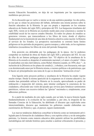 Recursos Did‡cticos
108
nuestra Educaci—n Secundaria, no deja de ser inquietante por las repercusiones
medi‡ticas que provoca.
En la discusi—n que se vuelve a iniciar se da una autŽntica paradoja: los dos polos,
en los que se sitœan las posiciones del debate, defienden una misma postura sobre la
funci—n educadora de la Historia: la que era propia e imperante en los sistemas
educativos de finales del siglo XIX y principios del XX. Las burgues’as triunfantes del
siglo XIX, vieron en la Historia un excelente medio para crear conciencia y asentar la
estabilidad social de los nuevos estados liberales. En todos los planes de estudios se
generaron visiones, que transcendieron a los libros de texto, donde el objetivo
fundamental era la trasmisi—n de una idea de historia colectiva como naci—n: la Historia
al servicio de los Estados. La perspectiva nacionalista se extrem— hasta l’mites
peligrosos en los periodos de preguerra y guerra europea y, sobre todo, en los reg’menes
totalitarios (recuerdense los libros de texto del periodo franquista).
Esta posici—n era defendida por los pedagogos de la Žpoca. As’ lo podemos
comprobar en multitud de obras de finales del siglo XIX y principios del XX. En una
de ellas de un famoso pedagogo podemos leer: ÒEl objetivo de la ense–anza de la
Historia en la escuela es despertar el sentimiento nacional y el amor a la patriaÓ. Otros
lo analizaban con m‡s clarividencia, como Rafael Altamira cuando, en 1894, dice: Ò...la
inclusi—n de la [Historia en los planes de estudio] (...) obedece, con frecuencia, m‡s que
a un desinteresado amor por la Historia misma, a razones pol’ticas o de patriotismo, que
le hacen ser principalmente una rama de lo que se denomina Ôinstrucci—n c’vicaÓ.
Esta ligaz—n entre proyecto pol’tico y ense–anza de la Historia ha estado vigente
mucho tiempo. Desde la misma aparici—n de la asignatura en el sistema educativo, los
estados han pretendido utilizar la Historia en la escuela, aprovechando su poder de
ordenaci—n e inspecci—n del sistema, para intentar configurar la conciencia de los
ciudadanos, ofreciendo una visi—n del pasado que sirviese para fortalecer sentimientos
patri—ticos, valorar con excesivo Žnfasis las ÒgloriasÓ nacionales o, simplemente, crear
adhesiones pol’ticas.
Es a partir de mediados de este siglo cuando, por un lado, la nueva historia ligada
fundamentalmente a la evoluci—n de las sociedades y, por otro, la irrupci—n de las
llamadas Ciencias de la Educaci—n, ha debilitado el discurso que explicitaba estas
intencionalidades, discurso que manten’an los gobiernos cuando elaboraban sus
cuestionarios de Historia y que, al parecer, siguen manteniendo.
Las nuevas tendencias did‡cticas conceb’an la historia como un instrumento privi-
legiado para la formaci—n de ciudadanos libres y con esp’ritu cr’tico y no de entregados
patriotas. La historia como materia educativa debe permitir utilizar las posibilidades
metodol—gicas del mŽtodo hist—rico para ense–ar a analizar cr’ticamente el presente, y
 