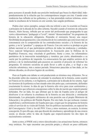 Ense–ar Historia: Notas para una Did‡ctica Renovadora
109
para acercarse al pasado desde una posici—n intelectual que busca la objetividad, inde-
pendientemente de la relaci—n que los contempor‡neos tengan con Žste. Cuando estas
tendencias han influido en los gobiernos y se han pretendido realizar reformas, orien-
tando la ense–anza de la historia en este sentido, han surgido problemas.
Podr’a citar varios ejemplos, aunque s—lo me referirŽ a uno: lo ocurrido en Francia
a principios de la dŽcada de los a–os ochenta. Sucedi— cuando el ministro de educaci—n
francŽs, Alain Savary, influido por un sector del profesorado que propugnaba lo que
ven’a a denominarse Òpedagogie a lÕeveilÓ, intent— ÒdesnacionalizarÓ los programas de
historia de la educaci—n obligatoria. Pretend’a el ministerio Savary una mayor
flexibilidad de programaci—n y una orientaci—n de los contenidos que estuviesen m‡s en
consonancia con la comprensi—n de las contradicciones sociales y la historia de las
gentes, y no la ÒgrandeurÓ y epopeyas de Francia. Con este motivo se produjo un gran
debate nacional en el que participaron pol’ticos de todas las tendencias y entidades.
Tuvo especial beligerancia pronacionalista la Asociaci—n para la Defensa de la
Repœblica Francesa, muy vinculada al gaullismo; frente a estos, los reformadores
partidarios de la innovaci—n metodol—gica y tem‡tica, por cierto, abandonados a su
suerte por los pol’ticos de izquierda. La consecuencia fue que amplios sectores de la
pol’tica y de la intelectualidad gala pusieron en cuesti—n el proyecto de reformar los
programas. El ministro socialista no pudo llevar a cabo su plan, y se lleg— a una
soluci—n salom—nica, m‡s o menos pactada. Situaciones parecidas se han dado, en las
œltimas dŽcadas, en diversos lugares de occidente.
Pero en Espa–a este debate se est‡ produciendo en tŽrminos muy diferentes. No se
ha discutido sobre dos maneras de entender la ense–anza de la historia, como ocurri—
en Francia en los ochenta, o en Inglaterra, a principios de la dŽcada de los setenta. Aqu’
los tŽrminos de la polŽmica se han situado entre dos polos que, curiosamente, defienden
exactamente lo mismo: la idea de que la historia s—lo sirve para crear sentimientos y
conocimientos que refuercen concepciones sobre la idea de naci—n que respectivamente
defienden. Por un lado, los que afirman que la idea de Espa–a corre el peligro de
disolverse si no refuerza la ense–anza de la historia en una direcci—n y orientaci—n
determinada. Los principales defensores de esta posici—n son el propio Ministerio de
Educaci—n y los pol’ticos del Partido Popular. Por otro lado, los que rechazan visiones
espa–olistas y uniformizantes de Espa–a pero que, exigen que los programas de historia
estŽn al servicio de su visi—n del Estado. Son los pol’ticos nacionalistas, en especial los
del Convergencia i Uni— y los del PNV. Unos y otros sostienen, en esencia, la misma
concepci—n. Es por ello que, m‡s que discutir de ense–anza y aprendizaje de una ciencia
social, se discute sobre la idea de Espa–a que respectivamente los dos tipos de
nacionalismos sostienen.
Junto a estos, el PSOE est‡ y estuvo descolocado y sus actuaciones fueron, entonces
muy err‡ticas. No supo encontrar una posici—n propia y ofreci— un poco edificante
 