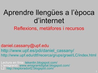 Aprendre llengües a l’època d’internet Reflexions, metàfores   i  recursos [email_address] http://www.upf.es/pdi/daniel_cassany/   http://www.upf.edu/dtf/recerca/grups/grael/LC/index.html Lectura en línia:  lekenlin.blogspot.com/ L'emigració:  www.emigrantdigital.blogspot.com/ L2:  http://exploradorl2.blogspot.com/   