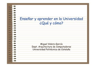 Enseñar y aprender en la Universidad
¿Qué y cómo?
Miguel Valero-García
Dept. Arquitectura de Computadores
Universidad Politécnica de Cataluña
 