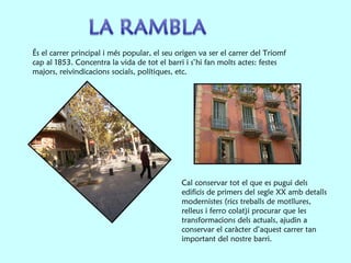 És el carrer principal i més popular, el seu origen va ser el carrer del Triomf cap al 1853. Concentra la vida de tot el barri i  s’hi fan molts actes: festes majors, reivindicacions socials, polítiques, etc.   Cal conservar tot el que es pugui dels edificis de primers del segle XX amb detalls modernistes (rics treballs de motllures, relleus i ferro colat)i procurar que les transformacions dels actuals, ajudin a conservar el caràcter d’aquest carrer tan important del nostre barri. 