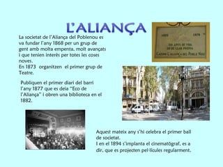 La societat de l’Aliança del Poblenou es va fundar l’any 1868 per un grup de gent amb molta empenta, molt avançats i que tenien interès per totes les coses noves. En 1873  organitzen  el primer grup de Teatre. Publiquen el primer diari del barri l’any 1877 que es deia “Eco de l’Aliança” i obren una biblioteca en el 1882. Aquest mateix any s’hi celebra el primer ball de societat.  I en el 1894 s’implanta el cinematògraf, es a dir, que es projecten pel·lícules regularment . 
