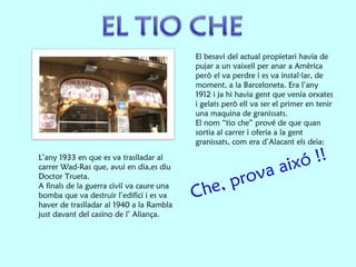 Che, prova aixó !! El besavi del actual propietari havia de pujar a un vaixell per anar a Amèrica però el va perdre i es va instal·lar, de moment, a la Barceloneta. Era l’any 1912 i ja hi havia gent que venia orxates i gelats però ell va ser el primer en tenir una maquina de granissats. El nom “tio che” prové de que quan sortia al carrer i oferia a la gent granissats, com era d’Alacant els deia:  L’any 1933 en que es va traslladar al carrer Wad-Ras que, avui en dia,es diu Doctor Trueta. A finals de la guerra civil va caure una bomba que va destruir l’edifici i es va haver de traslladar al 1940 a la Rambla just davant del casino de l’ Aliança. 