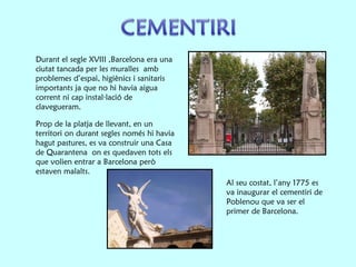 Prop de la platja de llevant, en un territori on durant segles només hi havia hagut pastures, es va construir una Casa de Quarantena  on es quedaven tots els que volien entrar a Barcelona però estaven malalts.  Al seu costat, l’any 1775 es va inaugurar el cementiri de Poblenou que va ser el primer de Barcelona. Durant el segle XVIII ,Barcelona era una ciutat tancada per les muralles  amb problemes d’espai, higiènics i sanitaris importants ja que no hi havia aigua corrent ni cap instal·lació de clavegueram.  