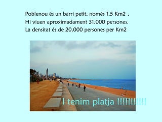 Poblenou és un barri petit, només 1,5 Km2  . Hi viuen aproximadament 31.000 persones . La densitat és de 20.000 persones per Km2 I tenim platja !!!!!!!!!!! 