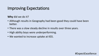 Why did we do it?
• Although results in Geography had been good they could have been
better.
• There was a slow steady decline in results over three years.
• High ability boys were underperforming.
• We wanted to increase uptake at KS5.
Improving Expectations
#ExpectExcellence
 