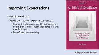 Improving Expectations
How did we do it?
• Made our motto “Expect Excellence”.
• Changed the language used in the classroom.
Pupils didn’t “finish” work they asked if it was
excellent - yet.
• More focus on re-drafting.
#ExpectExcellence
 