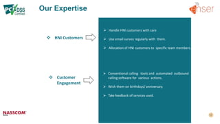 Our Expertise
 Customer
Engagement
 HNI Customers
 Handle HNI customers with care
 Use email survey regularly with them.
 Allocation of HNI customers to specific team members.
 Conventional calling tools and automated outbound
calling software for various actions.
 Wish them on birthdays/ anniversary.
 Take feedback of services used.
 
