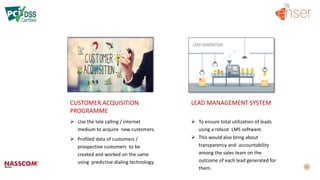 CUSTOMER ACQUISITION
PROGRAMME
LEAD MANAGEMENT SYSTEM
 Use the tele calling / internet
medium to acquire new customers.
 Profiled data of customers /
prospective customers to be
created and worked on the same
using predictive dialing technology.
 To ensure total utilization of leads
using a robust LMS software.
 This would also bring about
transparency and accountability
among the sales team on the
outcome of each lead generated for
them.
 