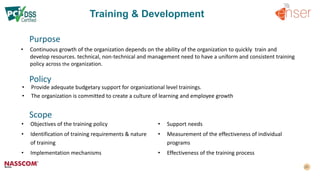 Training & Development
Purpose
• Continuous growth of the organization depends on the ability of the organization to quickly train and
develop resources. technical, non-technical and management need to have a uniform and consistent training
policy across the organization.
Policy
• Provide adequate budgetary support for organizational level trainings.
• The organization is committed to create a culture of learning and employee growth
• Objectives of the training policy
• Identification of training requirements & nature
of training
• Implementation mechanisms
• Support needs
• Measurement of the effectiveness of individual
programs
• Effectiveness of the training process
Scope
 