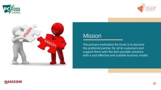 Mission
The primary motivation for Enser is to become
the preferred partner for all its customers and
support them with the best possible solutions
with a cost effective and scalable business model.
 